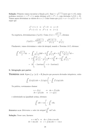 Solução: Primeiro vamos encontrar a função g (t). Seja t =
√
x − 1 (note que t ≥ 0), então
podemos escrever x = t2
+ 1 e assim obtemos g (t) = t2
+ 1, cuja derivada é g′
(t) = 2t.
Vamos agora determinar os valores de α e β. Como temos que g (α) = a = 1 e g (β) = b = 5
segue que
α2
+ 1 = 1 ⇒ α2
= 0 ⇒ α = 0
β2
+ 1 = 5 ⇒ β2
= 4 ⇒ β = 2.
Na sequência, determinaremos f (g (t)). Como f (x) =
√
x − 1
x
, obtemos
f (g (t)) =
√
g (t) − 1
g (t)
=
√
t2 + 1 − 1
t2 + 1
=
t
t2 + 1
.
Finalmente, vamos determinar o valor da integral, usando o Teorema 1.6.7, obtemos:
∫ 5
1
√
x − 1
x
dx =
∫ 2
0
t
t2 + 1
2tdt = 2
∫ 2
0
t2
t2 + 1
dt = 2
∫ 2
0
t2
+ 1 − 1
t2 + 1
dt =
= 2
∫ 2
0
t2
+ 1
t2 + 1
−
1
t2 + 1
dt = 2
∫ 2
0
dt − 2
∫ 2
0
dt
t2 + 1
=
= 2t
2
0
− 2 arctan t
2
0
= 4 − 2 arctan 2.
ii. Integração por partes
TEOREMA 1.6.9 Sejam f, g : [a, b] → R funções que possuem derivadas integráveis, então
∫ b
a
f(x)g′
(x)dx = f(x)g(x)
b
a
−
∫ b
a
f′
(x)g(x)dx.
Na prática, costumamos chamar
u = f(x) ⇒ du = f′
(x)dx
dv = g′
(x)dx ⇒ v = g(x)
e substituindo na igualdade acima, obtemos:
∫ b
a
udv = uv
b
a
−
∫ b
a
vdu.
EXEMPLO 1.6.10 Determine o valor da integral
∫ π
3
0
sin3
xdx.
Solução: Nesse caso, fazemos:
u = sin2
x ⇒ du = 2 sin x cos xdx
dv = sin xdx ⇒ v =
∫
sin xdx = − cos x
18
 