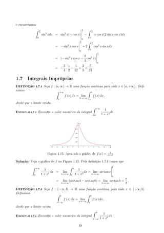 e encontramos
∫ π
3
0
sin3
xdx = sin2
x(− cos x)
π
3
0
−
∫ π
3
0
− cos x(2 sin x cos x)dx
= − sin2
x cos x
π
3
0
+ 2
∫ π
3
0
cos2
x sin xdx
= (− sin2
x cos x −
2
3
cos3
x)
π
3
0
= −
3
4
·
1
2
−
1
12
+
2
3
=
5
24
.
1.7 Integrais Impróprias
DEFINIÇÃO 1.7.1 Seja f : [a, ∞) → R uma função contínua para todo x ∈ [a, +∞). De-
nimos ∫ +∞
a
f (x) dx = lim
b→+∞
∫ b
a
f (x) dx,
desde que o limite exista.
EXEMPLO 1.7.2 Encontre o valor numérico da integral
∫ +∞
0
1
1 + x2
dx.
y
x
Figura 1.15: Área sob o gráco de f(x) = 1
1+x2
Solução: Veja o gráco de f na Figura 1.15. Pela denição 1.7.1 temos que
∫ +∞
0
1
1 + x2
dx = lim
b→+∞
∫ b
0
1
1 + x2
dx = lim
b→+∞
arctan x
b
0
= lim
b→+∞
(arctan b − arctan 0) = lim
b→+∞
arctan b =
π
2
.
DEFINIÇÃO 1.7.3 Seja f : (−∞, b] → R uma função contínua para todo x ∈ (−∞, b].
Denimos ∫ b
−∞
f (x) dx = lim
a→−∞
∫ b
a
f (x) dx,
desde que o limite exista.
EXEMPLO 1.7.4 Encontre o valor numérico da integral
∫ 0
−∞
1
1 + x2
dx.
19
 