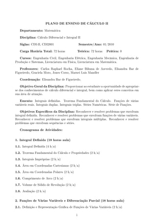 PLANO DE ENSINO DE CÁLCULO II
Departamento: Matemática
Disciplina: Cálculo Diferencial e Integral II
Siglas: CDI-II, CDI2001 Semestre/Ano: 01/2010
Carga Horária Total: 72 horas Teórica: 72 horas Prática: 0
Cursos: Engenharia Civil, Engenharia Elétrica, Engenharia Mecânica, Engenharia de
Produção e Sistemas, Licenciatura em Física, Licenciatura em Matemática.
Professores: Carlos Raphael Rocha, Eliane Bihuna de Azevedo, Elisandra Bar de
Figueiredo, Graciela Moro, Jones Corso, Marnei Luis Mandler
Coordenação: Elisandra Bar de Figueiredo.
Objetivo Geral da Disciplina: Proporcionar ao estudante a oportunidade de apropriar-
se dos conhecimentos de cálculo diferencial e integral, bem como aplicar estes conceitos em
sua área de atuação.
Ementa: Integrais denidas. Teorema Fundamental do Cálculo. Funções de várias
variáveis reais. Integrais duplas. Integrais triplas. Séries Numéricas. Série de Funções.
Objetivos Especícos da Disciplina: Reconhecer e resolver problemas que envolvam
integral denida. Reconhecer e resolver problemas que envolvam funções de várias variáveis.
Reconhecer e resolver problemas que envolvam integrais múltiplas. Reconhecer e resolver
problemas que envolvam sequências e séries.
Cronograma de Atividades:
1. Integral Denida (18 horas aula)
1.1. Integral Denida (4 h/a)
1.2. Teorema Fundamental do Cálculo e Propriedades (2 h/a)
1.3. Integrais Impróprias (2 h/a)
1.4. Área em Coordenadas Cartesianas (2 h/a)
1.5. Área em Coordenadas Polares (2 h/a)
1.6. Comprimento de Arco (2 h/a)
1.7. Volume de Sólido de Revolução (2 h/a)
1.8. Avaliação (2 h/a)
2. Funções de Várias Variáveis e Diferenciação Parcial (18 horas aula)
2.1. Denição e Representação Gráca de Funções de Várias Variáveis (2 h/a)
i
 
