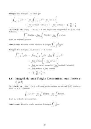 Solução: Pela denição 1.7.3 temos que
∫ 0
−∞
1
1 + x2
dx = lim
a→−∞
∫ 0
a
1
1 + x2
dx = lim
a→−∞
arctan x
0
a
= lim
a→−∞
[arctan 0 − arctan a] = − lim
a→−∞
arctan a = −
(
−
π
2
)
=
π
2
.
DEFINIÇÃO 1.7.5 Seja f : (−∞, ∞) → R uma função contí nua para todo x ∈ (−∞, +∞).
Denimos ∫ +∞
−∞
f (x) dx = lim
a→−∞
∫ c
a
f (x) dx + lim
b→+∞
∫ b
c
f (x) dx,
desde que os limites existam.
EXEMPLO 1.7.6 Encontre o valor numérico da integral
∫ +∞
−∞
1
1 + x2
dx.
Solução: Pela denição 1.7.5, tomando c = 0, obtemos
∫ +∞
−∞
1
1 + x2
dx = lim
a→−∞
∫ 0
a
1
1 + x2
dx + lim
b→+∞
∫ b
0
1
1 + x2
dx
= lim
a→−∞
arctan x
0
a
+ lim
b→+∞
arctan x
b
0
= lim
a→−∞
(arctan 0 − arctan a) + lim
b→+∞
(arctan b − arctan 0)
= lim
a→−∞
arctan a + lim
b→+∞
arctan b
= −
(
−
π
2
)
+
π
2
= π.
1.8 Integral de uma Função Descontínua num Ponto c
∈ [a, b]
DEFINIÇÃO 1.8.1 Seja f : [a, b] → R uma função contínua no intervalo [a, b], exceto no
ponto c ∈ [a, b]. Denimos
∫ b
a
f (x) dx = lim
α→c−
∫ α
a
f (x) dx + lim
β→c−
∫ b
β
f (x) dx,
desde que os limites acima existam.
EXEMPLO 1.8.2 Encontre o valor numérico da integral
∫ 1
−1
1
x2
dx.
20
 