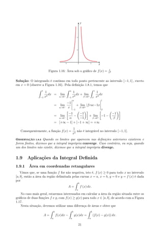 y
x
Figura 1.16: Área sob o gráco de f(x) = 1
x2
Solução: O integrando é contínuo em todo ponto pertencente ao intervalo [−1, 1] , exceto
em x = 0 (observe a Figura 1.16). Pela denição 1.8.1, temos que
∫ 1
−1
1
x2
dx = lim
α→0−
∫ α
−1
1
x2
dx + lim
β→0+
∫ 1
β
1
x2
dx
= lim
α→0−
−1
x
α
−1
+ lim
β→0+
|frac−1x
1
β
= lim
α→0−
[
−1
α
−
(
−1
−1
)]
+ lim
β→0+
[
−1 −
(
−1
β
)]
= [+∞ − 1] + [−1 + ∞] = +∞
Consequentemente, a função f(x) =
1
x2
não é integrável no intervalo [−1, 1].
OBSERVAÇÃO 1.8.3 Quando os limites que aparecem nas denições anteriores existirem e
forem nitos, dizemos que a integral imprópria converge. Caso contrário, ou seja, quando
um dos limites não existir, dizemos que a integral imprópria diverge.
1.9 Aplicações da Integral Denida
1.9.1 Área em coordenadas retangulares
Vimos que, se uma função f for não negativa, isto é, f (x) ≥ 0 para todo x no intervalo
[a, b], então a área da região delimitada pelas curvas x = a, x = b, y = 0 e y = f (x) é dada
por
A =
∫ b
a
f (x) dx.
No caso mais geral, estaremos interessados em calcular a área da região situada entre os
grácos de duas funções f e g, com f(x) ≥ g(x) para todo x ∈ [a, b], de acordo com a Figura
1.17.
Nesta situação, devemos utilizar uma diferença de áreas e obter que
A =
∫ b
a
f(x)dx −
∫ b
a
g(x)dx =
∫ b
a
(f(x) − g(x)) dx.
21
 