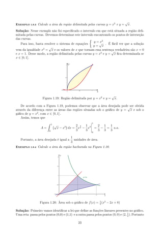 EXEMPLO 1.9.3 Calcule a área da região delimitada pelas curvas y = x2
e y =
√
x.
Solução: Nesse exemplo não foi especicado o intervalo em que está situada a região deli-
mitada pelas curvas. Devemos determinar este intervalo encontrando os pontos de interseção
das curvas.
Para isso, basta resolver o sistema de equações
{
y = x2
y =
√
x
. É fácil ver que a solução
vem da igualdade x2
=
√
x e os valores de x que tornam essa sentença verdadeira são x = 0
e x = 1. Desse modo, a região delimitada pelas curvas y = x2
e y =
√
x ca determinada se
x ∈ [0, 1].
y
x
Figura 1.19: Região delimitada por y = x2
e y =
√
x.
De acordo com a Figura 1.19, podemos observar que a área desejada pode ser obtida
através da diferença entre as áreas das regiões situadas sob o gráco de y =
√
x e sob o
gáco de y = x2
, com x ∈ [0, 1] .
Assim, temos que
A =
∫ 1
0
(√
x − x2
)
dx =
2
3
x
3
2 −
1
3
x3
1
0
=
2
3
−
1
3
=
1
3
u.a.
Portanto, a área desejada é igual a
1
3
unidades de área.
EXEMPLO 1.9.4 Calcule a área da região hachurada na Figura 1.20.
x
y
Figura 1.20: Área sob o gráco de f(x) = 1
8
(x2
− 2x + 8)
Solução: Primeiro vamos identicar a lei que dene as funções lineares presentes no gráco.
Uma reta passa pelos pontos (0,0) e (1,1) e a outra passa pelos pontos (0, 0) e (2, 1
2
). Portanto
23
 
