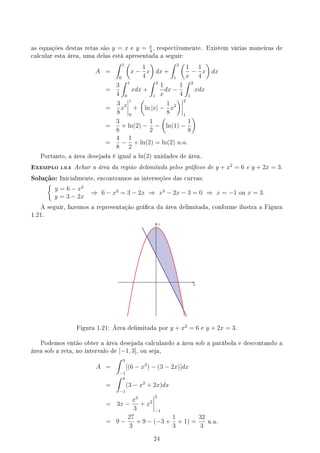 as equações destas retas são y = x e y = x
4
, respectivamente. Existem várias maneiras de
calcular esta área, uma delas está apresentada a seguir:
A =
∫ 1
0
(
x −
1
4
x
)
dx +
∫ 2
1
(
1
x
−
1
4
x
)
dx
=
3
4
∫ 1
0
xdx +
∫ 2
1
1
x
dx −
1
4
∫ 2
1
xdx
=
3
8
x2
1
0
+
(
ln |x| −
1
8
x2
) 2
1
=
3
8
+ ln(2) −
1
2
−
(
ln(1) −
1
8
)
=
4
8
−
1
2
+ ln(2) = ln(2) u.a.
Portanto, a área desejada é igual a ln(2) unidades de área.
EXEMPLO 1.9.5 Achar a área da região delimitada pelos grácos de y + x2
= 6 e y + 2x = 3.
Solução: Inicialmente, encontramos as interseções das curvas:
{
y = 6 − x2
y = 3 − 2x
⇒ 6 − x2
= 3 − 2x ⇒ x2
− 2x − 3 = 0 ⇒ x = −1 ou x = 3.
A seguir, fazemos a representação gráca da área delimitada, conforme ilustra a Figura
1.21.
y
x
Figura 1.21: Área delimitada por y + x2
= 6 e y + 2x = 3.
Podemos então obter a área desejada calculando a área sob a parábola e descontando a
área sob a reta, no intervalo de [−1, 3], ou seja,
A =
∫ 3
−1
[(6 − x2
) − (3 − 2x)]dx
=
∫ 3
−1
(3 − x2
+ 2x)dx
= 3x −
x3
3
+ x2
3
−1
= 9 −
27
3
+ 9 − (−3 +
1
3
+ 1) =
32
3
u.a.
24
 