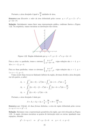 Portanto, a área desejada é igual a
32
3
unidades de área.
EXEMPLO 1.9.6 Encontre o valor da área delimitada pelas curvas y = x2
, y = 2 − x2
e
y = 2x + 8.
Solução: Inicialmente vamos fazer uma representação gráca, conforme ilustra a Figura
1.22. Na sequência, vamos encontrar as interseções das curvas.
Figura 1.22: Região delimitada por y = x2
, y = 2 − x2
e y = 2x + 8
Para a reta e a parábola, temos o sistema
{
y = x2
y = 2x + 8
cujas soluções são x = 4, y =
16 e x = −2, y = 4.
Para as duas parábolas, temos os sistemas
{
y = x2
y = 2 − x2 cujas soluções são x = 1, y =
1 e x = −1, y = 1.
Como ocorre duas trocas no limitante inferior da região, devemos dividir a área desejada
em três partes, a saber:
A1 =
∫ −1
−2
(2x + 8) − (x2
)dx =
∫ −1
−2
(2x + 8 − x2
)dx =
8
3
,
A2 =
∫ 1
−1
(2x + 8) − (2 − x2
)dx =
∫ 1
−1
(2x + 6 + x2
)dx =
38
3
,
A3 =
∫ 4
1
(2x + 8) − (x2
)dx = 18.
Portanto, a área desejada é dada por
A = A1 + A2 + A3 =
8
3
+
38
3
+ 18 =
100
3
u.a.
EXEMPLO 1.9.7 Calcule, de duas formas distintas, a área da região delimitada pelas curvas
x = y + 1 e x = y2
− 1.
Solução: Iniciamos com a representação geométrica da região, que está esboçada na Figura
1.23. A seguir, devemos encontrar os pontos de interseção entre as curvas, igualando suas
equações, obtendo
y2
− 1 = y + 1 ⇒ y2
− y − 2 = 0 ⇒ y = −1 e y = 2
25
 