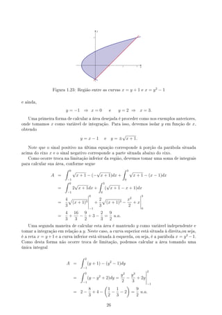 x
y
Figura 1.23: Região entre as curvas x = y + 1 e x = y2
− 1
e ainda,
y = −1 ⇒ x = 0 e y = 2 ⇒ x = 3.
Uma primeira forma de calcular a área desejada é proceder como nos exemplos anteriores,
onde tomamos x como variável de integração. Para isso, devemos isolar y em função de x,
obtendo
y = x − 1 e y = ±
√
x + 1.
Note que o sinal positivo na última equação corresponde à porção da parábola situada
acima do eixo x e o sinal negativo corresponde a parte situada abaixo do eixo.
Como ocorre troca na limitação inferior da região, devemos tomar uma soma de integrais
para calcular sua área, conforme segue
A =
∫ 0
−1
√
x + 1 − (−
√
x + 1)dx +
∫ 3
0
√
x + 1 − (x − 1)dx
=
∫ 0
−1
2
√
x + 1dx +
∫ 3
0
(
√
x + 1 − x + 1)dx
=
4
3
√
(x + 1)3
0
−1
+
2
3
√
(x + 1)3 −
x2
2
+ x
3
0
=
4
3
+
16
3
−
9
2
+ 3 −
2
3
=
9
2
u.a.
Uma segunda maneira de calcular esta área é mantendo y como variável independente e
tomar a integração em relação a y. Neste caso, a curva superior está situada à direita,ou seja,
é a reta x = y +1 e a curva inferior está situada à esquerda, ou seja, é a parábola x = y2
−1.
Como desta forma não ocorre troca de limitação, podemos calcular a área tomando uma
única integral
A =
∫ 2
−1
(y + 1) − (y2
− 1)dy
=
∫ 2
−1
(y − y2
+ 2)dy =
y2
2
−
y3
3
+ 2y
2
−1
= 2 −
8
3
+ 4 −
(
1
2
−
1
3
− 2
)
=
9
2
u.a.
26
 