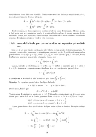 caso também é um limitante superior. Como ocorre troca na limitação superior em y = 1,
necessitamos também de duas integrais.
A =
∫ 1
0
(y2
+ 2) − (2 − y)dy +
∫ 3
1
(5 − 2y) − (2 − y)dy
=
∫ 1
0
(y2
+ y)dy +
∫ 3
1
(3 − y) dy.
Neste exemplo, as duas expressões obtidas envolvem soma de integrais. Mesmo assim,
é fácil notar que a expressão na qual y é a variável independente é a mais simples de ser
resolvida. Assim, se o enunciado solicitasse que fosse calculado o valor numérico da área em
questão, deveríamos optar por resolver esta expressão.
1.9.9 Área delimitada por curvas escritas em equações paramétri-
cas
Seja y = f (x) uma função contínua no intervalo [a, b], cujo gráco delimita uma região R.
A seguir, vamos obter uma nova expressão para a área da região R, utilizando as equações
paramétricas x = ϕ (t) e y = ψ (t), com t ∈ [α, β] , da curva descrita por f. Para isto, basta
lembrar que a área de uma região retangular é dada por
A =
∫ b
a
f (x) dx =
∫ b
a
ydx.
Agora, fazendo a substituição y = ψ (t) e dx = ϕ′
(t)dt e supondo que a = ϕ(α) e
b = ϕ(β) obtemos a expressão para o cálculo de área em coordenadas paramétricas:
A =
∫ β
α
ψ(t)ϕ′
(t)dt.
EXEMPLO 1.9.10 Encontre a área delimitada pela elipse
x2
a2
+
y2
b2
= 1.
Solução: As equações paramétricas da elipse dada são
x = ϕ (t) = a cos t e y = ψ (t) = b sin t.
Desse modo, temos que
dx = ϕ′
(t) dt = −a sin tdt
Vamos agora determinar os valores de α e β. Utilizando a quarta parte da área desejada,
temos que x varia de 0 até a. Assim, podemos fazer x = ϕ (α) = 0 e x = ϕ (β) = a. Logo
ϕ (α) = 0 ⇒ a cos α = 0 ⇒ cos α = 0 ⇒ α =
π
2
ϕ (β) = a ⇒ a cos β = a ⇒ cos β = 1 ⇒ β = 0.
Agora, para obter a área total interna à elipse basta utilizar a simetria da região e obter
que
A = 4
∫ 0
π
2
b sin t(−a sin t)dt = −4ab
∫ 0
π
2
sin2
tdt
= 4ab
∫ π
2
0
1
2
(1 − cos 2t) dt = 2ab
(
t −
1
2
sin 2t
) π
2
0
= 2ab
(
π
2
−
1
2
sin π − 0
)
= abπ.
28
 