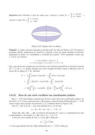 EXEMPLO 1.9.11 Calcular a área da região que é interior a elipse E1 =
{
x = 2 cos t
y = 4 sin t
e
exterior a elipse E2 =
{
x = 2 cos t
y = sin t
.
Figura 1.25: Região entre as elipses.
Solução: A região cuja área desajamos calcular pode ser vista na Figura 1.25. Novamente,
podemos utilizar argumentos de simetria e calcular a área da região situada no primeiro
quadrante do plano xy e multiplicar o resultado por quatro. Neste quadrante, temos que
x ∈ [0, 2]. No entanto
x = 0 ⇒ 2 cos t = 0 ⇒ t = π
2
x = 2 ⇒ 2 cos t = 2 ⇒ cos t = 1 ⇒ t = 0,
logo, para descrever a região que nos interessa, em coordenas paramétricas, devemos integrar
de t = π
2
até t = 0. Assim, notando que neste exemplo devemos tomar a diferença entre as
áreas sob as elipses E1 e E2, obtemos
A = 4
∫ 0
π
2
[4 sin t(−2 sin t)dt − 4
∫ 0
π
2
sin t(−2 sin t)]dt
=
∫ 0
π
2
(−32 sin2
t + 8 sin2
t)dt =
∫ 0
π
2
−24 sin2
tdt
= 24
∫ π
2
0
1
2
(1 − cos 2t)dt =
(
12t −
12
2
sin 2t
) π
2
0
= 6π u.a.
1.9.12 Área de um setor cuvilíneo em coordenadas polares
Seja r = f (θ) uma função contínua que descreve uma curva em coordenadas polares, no
intervalo [α, β]. Como nosso interesse é determinar a área da região delimitada por r = f (θ)
vamos tomar uma partição do intervalo [α, β], conforme ilustra a Figura 1.26.
Seja X = {θ0, θ1, θ2, θ3, ..., θn} uma partição de [α, β] em que
α = θ0  θ1  θ2  θ3  ...  θn = β.
Sejam ∆θ1, ∆θ2, ∆θ3,..., ∆θn os subarcos da partição X e seja ri o comprimento do raio
correspondente a um ângulo ξi ∈ ∆θi, isto é, θi−1 ≤ ξi ≤ θi.
A área do setor circular de raio ri e arco ∆θi é dada por
Ai =
1
2
(ri)2
∆θi
e a área aproximada área da região delimitada por r = f (θ) é dada por
29
 
