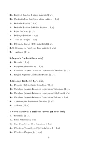 2.2. Limite de Funções de várias Variáveis (2 h/a)
2.3. Continuidade de Funções de várias variáveis (1 h/a)
2.4. Derivadas Parciais (1 h/a)
2.5. Derivadas Parciais de Ordem Superior (1 h/a)
2.6. Regra da Cadeia (2 h/a)
2.7. Derivação Implícita (1 h/a)
2.8. Taxas de Variação (2 h/a)
2.9. Diferencial Parcial e Diferencial Total (2 h/a)
2.10. Extremos de Funções de duas variáveis (2 h/a)
2.11. Avaliação (2 h/a)
3. Integrais Duplas (6 horas aula)
3.1. Denição (1 h/a)
3.2. Interpretação Geométrica (1 h/a)
3.3. Cálculo de Integrais Duplas em Coordenadas Cartesianas (2 h/a)
3.4. Integral Dupla em Coordenadas Polares (2 h/a)
4. Integrais Triplas (12 horas aula)
4.1. Denição e Interpretação Geométrica (2 h/a)
4.2. Cálculo de Integrais Triplas em Coordenadas Cartesianas (2 h/a)
4.3. Cálculo de Integrais Triplas em Coordenadas Cilíndricas (2 h/a)
4.4. Cálculo de Integrais Triplas em Coordenadas Esféricas (2 h/a)
4.5. Apresentação e discussão de Trabalhos (2 h/a)
4.6. Avaliação (2 h/a)
5. Séries Numéricas e Séries de Funções (18 horas aula)
5.1. Sequências (2 h/a)
5.2. Séries Numéricas (2 h/a)
5.3. Série Geométrica e Série Harmônica (1 h/a)
5.4. Critério do Termo Geral, Critério da Integral (1 h/a)
5.5. Critério da Comparação (1 h/a)
ii
 