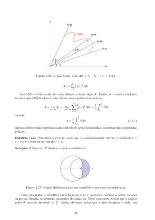 Figura 1.26: Região Polar, com ∆θi = θi − θi−1 e ri = f(θi).
An =
n
∑
i=1
1
2
(ri)2
∆θi.
Seja |∆θ| o subintervalo de maior diâmetro da partição X. Então, se n tender a innito
teremos que |∆θ| tenderá a zero. Desse modo poderemos escrever
A = lim
n→∞
An = lim
|∆θ|→0
n
∑
i=1
1
2
(ri)2
∆θi =
1
2
∫ β
α
r2
dθ
ou seja,
A =
1
2
∫ β
α
r2
dθ, (1.9.1)
que nos fornece uma expressão para o cálculo de áreas delimitadas por curvas em coordenadas
polares.
EXEMPLO 1.9.13 Determine a área da região que é simultaneamente exterior à cardióide r =
1 − cos θ e interior ao círculo r = 1.
Solução: A Figura 1.27 ilustra a região considerada.
Figura 1.27: Região delimitada por um cardióide e por uma circunferência.
Como esta região é simétrica em relação ao eixo x, podemos calcular o dobro da área
da porção situada no primeiro quadrante do plano xy. Neste quadrante, temos que o ângulo
polar θ varia no intervalo [0, π
2
]. Ainda, devemos notar que a área desejada é dada, em
30
 