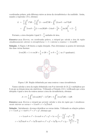 coordenadas polares, pela diferença entres as áreas da circunferência e da cardióide. Assim,
usando a expressão 1.9.1, obtemos
A =
2
2
∫ π
2
0
12
dθ −
2
2
∫ π
2
0
(1 − cos θ)2
dθ =
∫ π
2
0
(2 cos θ − cos2
θ)dθ
=
∫ π
2
0
2 cos θ −
1
2
(1 + cos 2θ)dθ = 2 sin θ −
1
2
θ −
1
4
sin 2θ
π
2
0
= 2 −
π
4
.
Portanto, a área desejada é igual 2 −
π
4
unidades de área.
EXEMPLO 1.9.14 Escreva, em coordenadas polares, a integral que calcula a área da região
simultaneamente exterior à circunferência r = 1 e interior a rosácea r = 2 cos(2θ).
Solução: A Figura 1.28 ilustra a região desejada. Para determinar os pontos de interseção
das duas curvas fazemos
2 cos(2θ) = 1 ⇒ cos 2θ =
1
2
⇒ 2θ =
π
3
⇒ θ =
π
6
( no 1o
quadrante).
Figura 1.28: Região delimitada por uma rosácea e uma circunferência
Vamos calcular a área da região delimitada com θ no intervalo de [0, π
6
] e multiplicar por
8, já que as demais áreas são simétricas. Utilizando a Fórmula 1.9.1 e vericando que a área
desejada é igual a área da rosácea menos a área da circunferência, obtemos
A = 8 ·
1
2
∫ π
6
0
[(2 cos(2θ))2
− (1)2
]dθ = 4
∫ π
6
0
(4 cos2
(2θ) − 1)dθ.
EXEMPLO 1.9.15 Escreva a integral que permite calcular a área da região que é simultanea-
mente interior as curvas r = 5 cos θ e r = 5
√
3 sin θ.
Solução: Inicialmente, devemos identicar as curvas dadas. Utilizando as relações polares
x = r cos θ, y = r sin θ e r2
= x2
+ y2
, obtemos que
r = 5 cos θ ⇒ r2
= 5r cos θ ⇒ x2
+ y2
= 5x ⇒
(
x −
5
2
)2
+ y2
=
25
4
r = 5
√
3 sin θ ⇒ r2
= 5
√
3r sin θ ⇒ x2
+ y2
= 5
√
3y ⇒ x2
+ (y −
5
√
3
2
)2
=
75
4
31
 