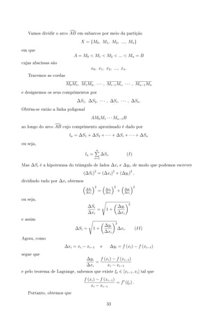 Vamos dividir o arco d
AB em subarcos por meio da partição
X = {M0, M1, M2, ..., Mn}
em que
A = M0  M1  M2  ...  Mn = B
cujas abscissas são
x0, x1, x2, ..., xn.
Tracemos as cordas
M0M1, M1M2, · · · , Mi−1Mi, · · · , Mn−1Mn
e designemos os seus comprimentos por
∆S1, ∆S2, · · · , ∆Si, · · · , ∆Sn.
Obtém-se então a linha poligonal
AM0M1 · · · Mn−1B
ao longo do arco d
AB cujo comprimento aproximado é dado por
ln = ∆S1 + ∆S2 + · · · + ∆Si + · · · + ∆Sn
ou seja,
ln =
n
∑
i=1
∆Si. (I)
Mas ∆Si é a hipotenusa do triângulo de lados ∆xi e ∆yi, de modo que podemos escrever
(∆Si)2
= (∆xi)2
+ (∆yi)2
,
dividindo tudo por ∆xi obtemos
(
∆Si
∆xi
)2
=
(
∆xi
∆xi
)2
+
(
∆yi
∆xi
)2
ou seja,
∆Si
∆xi
=
√
1 +
(
∆yi
∆xi
)2
e assim
∆Si =
√
1 +
(
∆yi
∆xi
)2
∆xi. (II)
Agora, como
∆xi = xi − xi−1 e ∆yi = f (xi) − f (xi−1)
segue que
∆yi
∆xi
=
f (xi) − f (xi−1)
xi − xi−1
e pelo teorema de Lagrange, sabemos que existe ξi ∈ [xi−1, xi] tal que
f (xi) − f (xi−1)
xi − xi−1
= f′
(ξi) .
Portanto, obtemos que
33
 