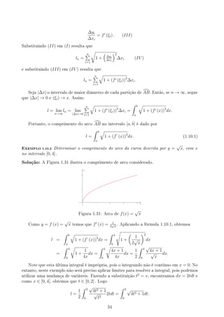 ∆yi
∆xi
= f′
(ξi) . (III)
Substituindo (II) em (I) resulta que
ln =
n
∑
i=1
√
1 +
(
∆yi
∆xi
)2
∆xi (IV )
e substituindo (III) em (IV ) resulta que
ln =
n
∑
i=1
√
1 + (f′ (ξi))2
∆xi.
Seja |∆x| o intervalo de maior diâmetro de cada partição de d
AB. Então, se n → ∞, segue
que |∆x| → 0 e (ξi) → x. Assim:
l = lim
n→∞
ln = lim
|∆x|→0
n
∑
i=1
√
1 + (f′ (ξi))2
∆xi =
∫ b
a
√
1 + (f′ (x))2
dx.
Portanto, o comprimento do arco d
AB no intervalo [a, b] é dado por
l =
∫ b
a
√
1 + (f′
(x))2
dx. (1.10.1)
EXEMPLO 1.10.2 Determinar o comprimento do arco da curva descrita por y =
√
x, com x
no intervalo [0, 4] .
Solução: A Figura 1.31 ilustra o comprimento de arco considerado.
y
x
Figura 1.31: Arco de f(x) =
√
x
Como y = f (x) =
√
x temos que f′
(x) = 1
2
√
x
. Aplicando a fórmula 1.10.1, obtemos
l =
∫ b
a
√
1 + (f′
(x))2
dx =
∫ 4
0
√
1 +
(
1
2
√
x
)2
dx
=
∫ 4
0
√
1 +
1
4x
dx =
∫ 4
0
√
4x + 1
4x
dx =
1
2
∫ 4
0
√
4x + 1
√
x
dx.
Note que esta última integral é imprópria, pois o integrando não é contínuo em x = 0. No
entanto, neste exemplo não será preciso aplicar limites para resolver a integral, pois podemos
utilizar uma mudança de variáveis. Fazendo a substituição t2
= x, encontramos dx = 2tdt e
como x ∈ [0, 4], obtemos que t ∈ [0, 2] . Logo
l =
1
2
∫ 2
0
√
4t2 + 1
√
t2
2tdt =
∫ 2
0
√
4t2 + 1dt.
34
 