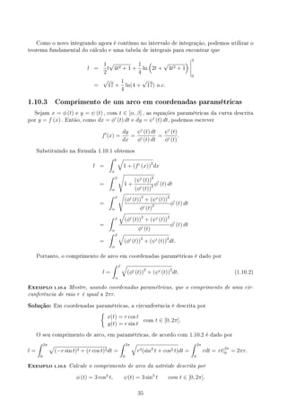Como o novo integrando agora é contínuo no intervalo de integração, podemos utilizar o
teorema fundamental do cálculo e uma tabela de integrais para encontrar que
l =
1
2
t
√
4t2 + 1 +
1
4
ln
(
2t +
√
4t2 + 1
) 2
0
=
√
17 +
1
4
ln(4 +
√
17) u.c.
1.10.3 Comprimento de um arco em coordenadas paramétricas
Sejam x = ϕ (t) e y = ψ (t) , com t ∈ [α, β] , as equações paramétricas da curva descrita
por y = f (x) . Então, como dx = ϕ′
(t) dt e dy = ψ′
(t) dt, podemos escrever
f′
(x) =
dy
dx
=
ψ′
(t) dt
ϕ′ (t) dt
=
ψ′
(t)
ϕ′ (t)
.
Substituindo na fórmula 1.10.1 obtemos
l =
∫ b
a
√
1 + (f′ (x))2
dx
=
∫ β
α
√
1 +
(ψ′ (t))2
(ϕ′ (t))2 ϕ′
(t) dt
=
∫ β
α
√
(ϕ′ (t))2
+ (ψ′ (t))2
ϕ′ (t)2 ϕ′
(t) dt
=
∫ β
α
√
(ϕ′ (t))2
+ (ψ′ (t))2
ϕ′ (t)
ϕ′
(t) dt
=
∫ β
α
√
(ϕ′ (t))2
+ (ψ′ (t))2
dt.
Portanto, o comprimento de arco em coordenadas paramétricas é dado por
l =
∫ β
α
√
(ϕ′ (t))2
+ (ψ′ (t))2
dt. (1.10.2)
EXEMPLO 1.10.4 Mostre, usando coordenadas paramétricas, que o comprimento de uma cir-
cunferência de raio r é igual a 2πr.
Solução: Em coordenadas paramétricas, a circunferência é descrita por
{
x(t) = r cos t
y(t) = r sin t
com t ∈ [0, 2π].
O seu comprimento de arco, em paramétricas, de acordo com 1.10.2 é dado por
l =
∫ 2π
0
√
(−r sin t)2 + (r cos t)2dt =
∫ 2π
0
√
r2(sin2
t + cos2 t)dt =
∫ 2π
0
rdt = rt|2π
0 = 2πr.
EXEMPLO 1.10.5 Calcule o comprimento de arco da astróide descrita por
ϕ (t) = 3 cos3
t, ψ(t) = 3 sin3
t com t ∈ [0, 2π].
35
 