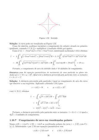 y
x
3
3
-3
-3
Figura 1.32: Astróide
Solução: A curva pode ser visualizada na Figura 1.32.
Como há simetria, podemos encontrar o comprimento do subarco situado no primeiro
quadrante, tomando t ∈ [0, π
2
] e multiplicar o resultado obtido por quatro.
Como ϕ′
(t) = −9 cos2
sin t e ψ′
(t) = 9 sin2
t cos t, substituindo na fórmula 1.10.2, obtemos
l = 4
∫ π
2
0
√
(−9 cos2 t sin t)2
+
(
9 sin2
t cos t
)2
dt = 4 · 9
∫ π
2
0
√
cos4 t sin2
t + sin4
t cos2 tdt
= 36
∫ π
2
0
√
cos2 t sin2
t
(
cos2 t + sin2
t
)
dt = 36
∫ π
2
0
cos t sin tdt = 18 sin2
t
π
2
0
= 18 u.c.
Portanto, o comprimento de arco da astróide dada é 18 unidades de comprimento.
EXEMPLO 1.10.6 As equações paramétricas do movimento de uma partícula no plano são
dadas por x = 3t e y = 2t
3
2 . Qual será a distância percorrida pela partícula entre os instantes
t = 0 e t = 1?
Solução: A distância percorrida pela partícula é igual ao comprimento de arco da curva
que descreve a sua trajetória. Aplicando a fórmula 1.10.2 para
x = ϕ(t) = 3t e y = ψ(t) = 2t
3
2
com t ∈ [0, 1], obtemos
l =
∫ 1
0
√
32 + (3t
1
2 )2dt =
∫ 1
0
√
9 + 9tdt
= 3
∫ 1
0
√
1 + tdt = 2(1 + t)
3
2
1
0
= 2(2)
3
2 − 2(1)
3
2 = 4
√
2 − 2 u.c.
Portanto, a distância percorrida pela partícula entre os instantes t = 0 e t = 1 é igual a
4
√
2 − 2 unidades de comprimento.
1.10.7 Comprimento de arco em coordenadas polares
Sejam ϕ (θ) = r cos θ e ψ (θ) = r sin θ as coordenadas polares da curva r = f (θ), com θ ∈
[α, β]. Substituindo r por f (θ) nas equações paramétricas vem
ϕ (θ) = f (θ) cos θ e ψ (θ) = f (θ) sin θ
36
 