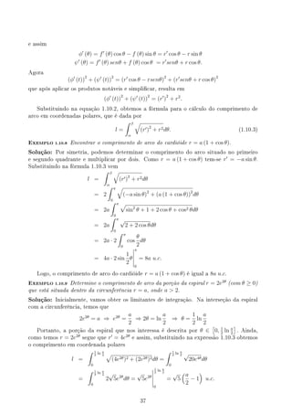 e assim
ϕ′
(θ) = f′
(θ) cos θ − f (θ) sin θ = r′
cos θ − r sin θ
ψ′
(θ) = f′
(θ) senθ + f (θ) cos θ = r′
senθ + r cos θ.
Agora
(ϕ′
(t))
2
+ (ψ′
(t))
2
= (r′
cos θ − rsenθ)
2
+ (r′
senθ + r cos θ)
2
que após aplicar os produtos notáveis e simplicar, resulta em
(ϕ′
(t))
2
+ (ψ′
(t))
2
= (r′
)
2
+ r2
.
Substituindo na equação 1.10.2, obtemos a fórmula para o cálculo do comprimento de
arco em coordenadas polares, que é dada por
l =
∫ β
α
√
(r′)2
+ r2dθ. (1.10.3)
EXEMPLO 1.10.8 Encontrar o comprimento de arco do cardióide r = a (1 + cos θ).
Solução: Por simetria, podemos determinar o comprimento do arco situado no primeiro
e segundo quadrante e multiplicar por dois. Como r = a (1 + cos θ) tem-se r′
= −a sin θ.
Substituindo na fórmula 1.10.3 vem
l =
∫ β
α
√
(r′)2
+ r2dθ
= 2
∫ π
0
√
(−a sin θ)2
+ (a (1 + cos θ))2
dθ
= 2a
∫ π
0
√
sin2
θ + 1 + 2 cos θ + cos2 θdθ
= 2a
∫ π
0
√
2 + 2 cos θdθ
= 2a · 2
∫ π
0
cos
θ
2
dθ
= 4a · 2 sin
1
2
θ
π
0
= 8a u.c.
Logo, o comprimento de arco do cardióide r = a (1 + cos θ) é igual a 8a u.c.
EXEMPLO 1.10.9 Determine o comprimento de arco da porção da espiral r = 2e2θ
(com θ ≥ 0)
que está situada dentro da circunferência r = a, onde a  2.
Solução: Inicialmente, vamos obter os limitantes de integração. Na interseção da espiral
com a circunferência, temos que
2e2θ
= a ⇒ e2θ
=
a
2
⇒ 2θ = ln
a
2
⇒ θ =
1
2
ln
a
2
Portanto, a porção da espiral que nos interessa é descrita por θ ∈
[
0, 1
2
ln a
2
]
. Ainda,
como temos r = 2e2θ
segue que r′
= 4e2θ
e assim, substituindo na expressão 1.10.3 obtemos
o comprimento em coordenada polares
l =
∫ 1
2
ln a
2
0
√
(4e2θ)2 + (2e2θ)2dθ =
∫ 1
2
ln a
2
0
√
20e4θdθ
=
∫ 1
2
ln a
2
0
2
√
5e2θ
dθ =
√
5e2θ
1
2
ln a
2
0
=
√
5
(a
2
− 1
)
u.c.
37
 