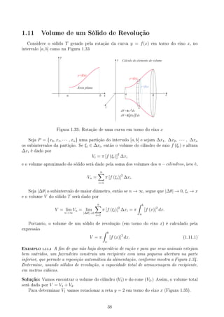 1.11 Volume de um Sólido de Revolução
Considere o sólido T gerado pela rotação da curva y = f(x) em torno do eixo x, no
intervalo [a, b] como na Figura 1.33
x
y
z
a b
y=f(x)
r=f(x)
dx
Cálculo do elemento de volume
dV= r dx
dV= f(x) dx
π ²
π ²
[ ]
x
y
a b
y=f(x)
Área plana
Figura 1.33: Rotação de uma curva em torno do eixo x
Seja P = {x0, x1, · · · , xn} uma partição do intervalo [a, b] e sejam ∆x1, ∆x2, · · · , ∆xn
os subintervalos da partição. Se ξi ∈ ∆xi, então o volume do cilindro de raio f (ξi) e altura
∆xi é dado por
Vi = π [f (ξi)]2
∆xi
e o volume aproximado do sólido será dado pela soma dos volumes dos n − cilindros, isto é,
Vn =
n
∑
i=1
π [f (ξi)]2
∆xi.
Seja |∆θ| o subintervalo de maior diâmetro, então se n → ∞, segue que |∆θ| → 0, ξi → x
e o volume V do sólido T será dado por
V = lim
n→∞
Vn = lim
|∆θ|→0
n
∑
i=1
π [f (ξi)]2
∆xi = π
∫ b
a
[f (x)]2
dx.
Portanto, o volume de um sólido de revolução (em torno do eixo x) é calculado pela
expressão
V = π
∫ b
a
[f (x)]2
dx. (1.11.1)
EXEMPLO 1.11.1 A m de que não haja desperdício de ração e para que seus animais estejam
bem nutridos, um fazendeiro construiu um recipiente com uma pequena abertura na parte
inferior, que permite a reposição automática da alimentação, conforme mostra a Figura 1.34.
Determine, usando sólidos de revolução, a capacidade total de armazenagem do recipiente,
em metros cúbicos.
Solução: Vamos encontrar o volume do cilindro (V1) e do cone (V2.) Assim, o volume total
será dado por V = V1 + V2.
Para determinar V1 vamos rotacionar a reta y = 2 em torno do eixo x (Figura 1.35).
38
 