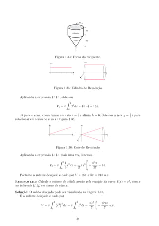 2m
4m
6m
cilindro
cone
Figura 1.34: Forma do recipiente.
x
y
-2
y
z
x
Figura 1.35: Cilindro de Revolução
Aplicando a expressão 1.11.1, obtemos
V1 = π
∫ 4
0
22
dx = 4π · 4 = 16π.
Já para o cone, como temos um raio r = 2 e altura h = 6, obtemos a reta y = 1
3
x para
rotacionar em torno do eixo x (Figura 1.36).
y
x
y
z
x
Figura 1.36: Cone de Revolução
Aplicando a expressão 1.11.1 mais uma vez, obtemos
V2 = π
∫ 6
0
1
9
x2
dx =
1
27
πx3
6
0
=
63
π
27
= 8π.
Portanto o volume desejado é dado por V = 16π + 8π = 24π u.v.
EXEMPLO 1.11.2 Calcule o volume do sólido gerado pela rotação da curva f(x) = x3
, com x
no intervalo [1,2], em torno do eixo x.
Solução: O sólido desejado pode ser visualizado na Figura 1.37.
E o volume desejado é dado por
V = π
∫ 2
1
(
x3
)2
dx = π
∫ 2
1
x6
dx =
πx7
7
2
1
=
127π
7
u.v.
39
 
