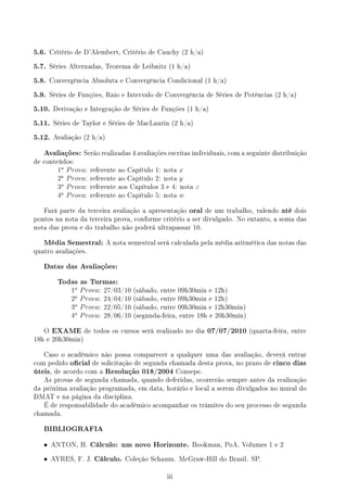 5.6. Critério de D'Alembert, Critério de Cauchy (2 h/a)
5.7. Séries Alternadas, Teorema de Leibnitz (1 h/a)
5.8. Convergência Absoluta e Convergência Condicional (1 h/a)
5.9. Séries de Funções, Raio e Intervalo de Convergência de Séries de Potências (2 h/a)
5.10. Derivação e Integração de Séries de Funções (1 h/a)
5.11. Séries de Taylor e Séries de MacLaurin (2 h/a)
5.12. Avaliação (2 h/a)
Avaliações: Serão realizadas 4 avaliações escritas individuais, com a seguinte distribuição
de conteúdos:
1a
Prova: referente ao Capítulo 1: nota x
2a
Prova: referente ao Capítulo 2: nota y
3a
Prova: referente aos Capítulos 3 e 4: nota z
4a
Prova: referente ao Capítulo 5: nota w
Fará parte da terceira avaliação a apresentação oral de um trabalho, valendo até dois
pontos na nota da terceira prova, conforme critério a ser divulgado. No entanto, a soma das
nota das prova e do trabalho não poderá ultrapassar 10.
Média Semestral: A nota semestral será calculada pela média aritmética das notas das
quatro avaliações.
Datas das Avaliações:
Todas as Turmas:
1a
Prova: 27/03/10 (sábado, entre 09h30min e 12h)
2a
Prova: 24/04/10 (sábado, entre 09h30min e 12h)
3a
Prova: 22/05/10 (sábado, entre 09h30min e 12h30min)
4a
Prova: 28/06/10 (segunda-feira, entre 18h e 20h30min)
O EXAME de todos os cursos será realizado no dia 07/07/2010 (quarta-feira, entre
18h e 20h30min)
Caso o acadêmico não possa comparecer a qualquer uma das avaliação, deverá entrar
com pedido ocial de solicitação de segunda chamada desta prova, no prazo de cinco dias
úteis, de acordo com a Resolução 018/2004 Consepe.
As provas de segunda chamada, quando deferidas, ocorrerão sempre antes da realização
da próxima avaliação programada, em data, horário e local a serem divulgados no mural do
DMAT e na página da disciplina.
É de responsabilidade do acadêmico acompanhar os trâmites do seu processo de segunda
chamada.
BIBLIOGRAFIA
• ANTON, H. Cálculo: um novo Horizonte. Bookman, PoA. Volumes 1 e 2
• AYRES, F. J. Cálculo. Coleção Schaum. McGraw-Hill do Brasil. SP.
iii
 