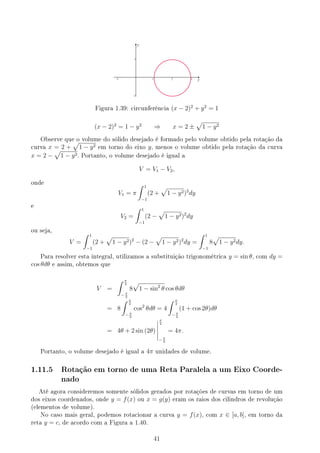 y
1
1 2 3
-1
-1
y
Figura 1.39: circunferência (x − 2)2
+ y2
= 1
(x − 2)2
= 1 − y2
⇒ x = 2 ±
√
1 − y2
Observe que o volume do sólido desejado é formado pelo volume obtido pela rotação da
curva x = 2 +
√
1 − y2 em torno do eixo y, menos o volume obtido pela rotação da curva
x = 2 −
√
1 − y2. Portanto, o volume desejado é igual a
V = V1 − V2,
onde
V1 = π
∫ 1
−1
(2 +
√
1 − y2)2
dy
e
V2 =
∫ 1
−1
(2 −
√
1 − y2)2
dy
ou seja,
V =
∫ 1
−1
(2 +
√
1 − y2)2
− (2 −
√
1 − y2)2
dy =
∫ 1
−1
8
√
1 − y2dy.
Para resolver esta integral, utilizamos a substituição trigonométrica y = sin θ, com dy =
cos θdθ e assim, obtemos que
V =
∫ π
2
− π
2
8
√
1 − sin2
θ cos θdθ
= 8
∫ π
2
− π
2
cos2
θdθ = 4
∫ π
2
− π
2
(1 + cos 2θ)dθ
= 4θ + 2 sin (2θ)
π
2
− π
2
= 4π.
Portanto, o volume desejado é igual a 4π unidades de volume.
1.11.5 Rotação em torno de uma Reta Paralela a um Eixo Coorde-
nado
Até agora consideremos somente sólidos gerados por rotações de curvas em torno de um
dos eixos coordenados, onde y = f(x) ou x = g(y) eram os raios dos cilindros de revolução
(elementos de volume).
No caso mais geral, podemos rotacionar a curva y = f(x), com x ∈ [a, b], em torno da
reta y = c, de acordo com a Figura a 1.40.
41
 