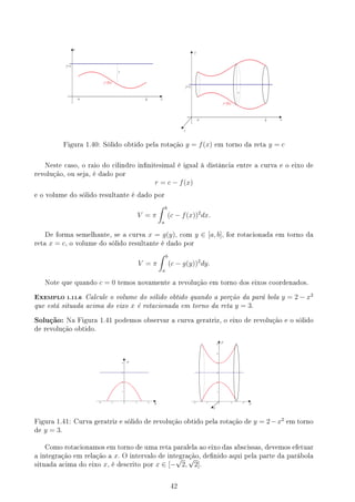 y
r
y=c
y=f(x)
x
b
a
y
r
y=c
y=f(x)
x
z
b
a
Figura 1.40: Sólido obtido pela rotação y = f(x) em torno da reta y = c
Neste caso, o raio do cilindro innitesimal é igual à distância entre a curva e o eixo de
revolução, ou seja, é dado por
r = c − f(x)
e o volume do sólido resultante é dado por
V = π
∫ b
a
(c − f(x))2
dx.
De forma semelhante, se a curva x = g(y), com y ∈ [a, b], for rotacionada em torno da
reta x = c, o volume do sólido resultante é dado por
V = π
∫ b
a
(c − g(y))2
dy.
Note que quando c = 0 temos novamente a revolução em torno dos eixos coordenados.
EXEMPLO 1.11.6 Calcule o volume do sólido obtido quando a porção da pará bola y = 2 − x2
que está situada acima do eixo x é rotacionada em torno da reta y = 3.
Solução: Na Figura 1.41 podemos observar a curva geratriz, o eixo de revolução e o sólido
de revolução obtido.
y
x
y
x
z
Figura 1.41: Curva geratriz e sólido de revolução obtido pela rotação de y = 2−x2
em torno
de y = 3.
Como rotacionamos em torno de uma reta paralela ao eixo das abscissas, devemos efetuar
a integração em relação a x. O intervalo de integração, denido aqui pela parte da parábola
situada acima do eixo x, é descrito por x ∈ [−
√
2,
√
2].
42
 