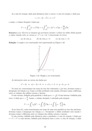 Já o raio de rotação, dado pela distância entre a curva e o eixo de rotação, é dado por
r = 3 − (2 − x2
) = 1 + x2
e assim, o volume desejado é dado por
V = π
∫ √
2
−
√
2
(1 + x2
)2
dx = π
∫ √
2
−
√
2
(1 + 2x2
+ x4
)dx =
94
15
√
2π.
EXEMPLO 1.11.7 Escreva as integrais que permitem calcular o volume do sólido obtido quando
a região situada entre as curvas y = x2
e y = 2x é rotacionada em torno:
(a) do eixo y; (b) da reta y = 5; (c) da reta x = 2.
Solução: A região a ser rotacionada está representada na Figura 1.42.
y
x
Figura 1.42: Região a ser rotacionada
As interseções entre as curvas são dadas por
x2
= 2x ⇒ x(x − 2) = 0 ⇒ x = 0, x = 2 ⇒ y = 0, y = 4.
No item (a), rotacionamos em torno do eixo das ordenadas e, por isso, devemos tomar a
integração em relação a y. Como o só lido resultante será vazado, devemos tomar a diferença
entre os volumes dos sólidos externo e interno.
O raio externo, denido pela parábola, é dado por x =
√
y. O raio interno é denido pela
reta e é dado por x =
y
2
. Assim, o volume desejado é calculado pela integral
V = π
∫ 4
0
(
√
y)2
− π
∫ 4
0
(
y
2
)2
dy = π
∫ 4
0
(
y −
y2
4
)
dy.
Já no item (b), como rotacionamos em torno de uma reta paralela ao eixo das abscissas,
devemos tomar a integração em relação a x. Novamente o sólido resultante será vazado e
devemos tomar a diferença entre os volumes dos sólidos externo e interno.
O raio externo, denido pela distância entre a parábola e o eixo de rotação, é dado por
r = 5 − x2
e o raio interno, denido pela distância entre a reta e o eixo de rotação, é dado
43
 