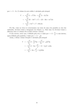 por r = 5 − 2x. O volume do novo sólido é calculado pela integral
V = π
∫ 2
0
(5 − x2
)2
dx − π
∫ 2
0
(5 − 2x)2
dx
= π
∫ 2
0
(25 − 10x2
+ x4
) − (25 − 20x + 4x2
)dx
= π
∫ 2
0
(−14x2
+ x4
+ 20x)dx.
Por m, como no item (c) rotacionamos em torno de uma reta paralela ao eixo das
ordenadas, devemos tomar a integração em relação a y. Mais uma vez devemos tomar a
diferença entre os volumes dos só lidos externo e interno.
O raio externo, neste caso, é denido pela reta e é dado por r = 2 −
y
2
e o raio interno,
agora denido pela parábola, é dado por r = 2 −
√
y.
Assim, o último volume desejado é calculado pela integral
V = π
∫ 4
0
(2 −
y
2
)2
dy − π
∫ 4
0
(2 −
√
y)2
dy
= π
∫ 4
0
(4 − 2y +
y2
4
) − (4 − 4
√
y + y)dy
= π
∫ 4
0
(−3y +
y2
4
+ 4
√
y)dy.
44
 
