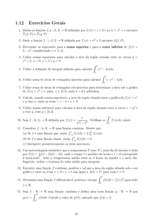 1.12 Exercícios Gerais
1. Dadas as funções f, g : [1, 3] → R denidas por f (x) = x + 2 e g (x) = x2
+ x encontre
S (f, P) e S (g, P) .
2. Dada a função f : [−2, 5] → R denida por f (x) = x2
+ 2 encontre S(f, P) .
3. Determine as expressões para a soma superior e para a soma inferior de f(x) =
5 − x2
, considerando x ∈ [1, 2].
4. Utilize somas superiores para calcular a área da região situada entre as curvas y =
x4
+ 2, x = 0, x = 1 e y = 0.
5. Utilize a denição de integral denida para calcular
∫ 3
1
(x2
− 2x)dx.
6. Utilize soma de áreas de retângulos inscritos para calcular
∫ 4
0
(−x2
− 1)dx.
7. Utilize soma de áreas de retângulos circunscritos para determinar a área sob o gráco
de f(x) = x3
+ 1, para x ∈ [0, b], onde b  0 é arbitrário.
8. Calcule, usando somas superiores, a área da região situada entre o gráco de f(x) = ex
e o eixo x, entre as retas x = −1 e x = 2.
9. Utilize somas inferiores para calcular a área da região situada entre a curva x = y2
e
o eixo y, com y ∈ [0, 2].
10. Seja f : [0, 1) → R denida por f (x) =
1
√
1 − x2
. Verique se
∫ 1
0
f (x) dx existe.
11. Considere f : [a, b] → R uma função contínua. Mostre que:
(a) Se f é uma função par, então
∫ a
−a
f(x)dx = 2
∫ a
0
f(x)dx.
(b) Se f é uma função ímpar, então
∫ a
−a
f(x)dx = 0.
(c) Interprete geometricamente os itens anteriores.
12. Um metereologista estabelece que a temperatura T (em
o
F), num dia de inverno é dada
por T(t) = 1
20
t(t − 12)(t − 24), onde o tempo t é medido em horas e t = 0 corresponde
à meia-noite. Ache a temperatura média entre as 6 horas da manhã e o meio dia.
Sugestão: utilize o teorema do valor médio para integrais.
13. Encontre uma função f contínua, positiva e tal que a área da região situada sob o seu
gráco e entre as retas x = 0 e x = t seja igual a A(t) = t3
, para todo t  0.
14. Determine uma função f diferenciável, positiva e tal que
∫ x
0
f(t)dt = [f(x)]2
para todo
x ∈ R.
15. Seja f : R → R uma função contínua e dena uma nova função g : R → R por
g(x) =
∫ x3
x2
f(t)dt. Calcule o valor de g′
(1), sabendo que f(1) = 2.
45
 