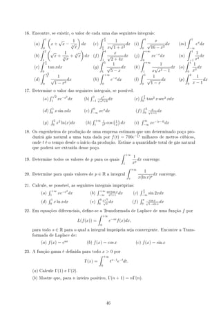 16. Encontre, se existir, o valor de cada uma das seguintes integrais:
(a)
∫ 1
0
(
x +
√
x −
1
3
√
x
)
dx (e)
∫ 4
3
3
4
1
x
√
1 + x2
dx (i)
∫ 4
0
x
√
16 − x2
dx (m)
∫ 1
−∞
ex
dx
(b)
∫ 2
1
(
√
x +
1
3
√
x
+ 4
√
x
)
dx (f)
∫ 4
1
x
√
2 + 4x
dx (j)
∫ +∞
0
xe−x
dx (n)
∫ 1
−1
1
x4
dx
(c)
∫ π
3
0
tan xdx (g)
∫ 5
1
1
√
5 − x
dx (k)
∫ +∞
1
1
x
√
x2 − 1
dx (o)
∫ 1
0
1
x3
dx
(d)
∫ √
2
2
0
1
√
1 − x2
dx (h)
∫ +∞
0
e−x
dx (l)
∫ 1
0
1
√
1 − x
dx (p)
∫ 2
0
1
x − 1
dx
17. Determine o valor das seguintes integrais, se possível.
(a)
∫ √
2
1
xe−x2
dx (b)
∫ 1
−1
x2
√
x3+9
dx (c)
∫ π
4
0
tan2
x sec2
xdx
(d)
∫ 1
0
x sin xdx (e)
∫ 0
−∞
xex
dx (f)
∫ 3
0
x
√
x+1
dx
(g)
∫ 2
0
x2
ln(x)dx (h)
∫ +∞
1
1
x2 cos
(1
x
)
dx (i)
∫ ∞
−∞
xe−|x−4|
dx
18. Os engenheiros de produção de uma empresa estimam que um determinado poço pro-
duzirá gás natural a uma taxa dada por f(t) = 700e− 1
5
t
milhares de metros cúbicos,
onde t é o tempo desde o início da produção. Estime a quantidade total de gás natural
que poderá ser extraída desse poço.
19. Determine todos os valores de p para os quais
∫ +∞
1
1
xp
dx converge.
20. Determine para quais valores de p ∈ R a integral
∫ +∞
e
1
x(ln x)p
dx converge.
21. Calcule, se possível, as seguintes integrais impróprias:
(a)
∫ +∞
1
xe−x2
dx (b)
∫ +∞
−∞
arctan x
x2+1
dx (c)
∫ π
2
−∞
sin 2xdx
(d)
∫ 1
0
x ln xdx (e)
∫ 9
0
e
√
x
√
x
dx (f)
∫ π
0
cos x
√
1−sin x
dx
22. Em equações diferenciais, dene-se a Transformada de Laplace de uma função f por
L(f(x)) =
∫ +∞
0
e−sx
f(x)dx,
para todo s ∈ R para o qual a integral imprópria seja convergente. Encontre a Trans-
formada de Laplace de:
(a) f(x) = eax
(b) f(x) = cos x (c) f(x) = sin x
23. A função gama é denida para todo x  0 por
Γ(x) =
∫ +∞
0
tx−1
e−t
dt.
(a) Calcule Γ(1) e Γ(2).
(b) Mostre que, para n inteiro positivo, Γ(n + 1) = nΓ(n).
46
 