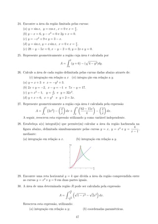 24. Encontre a área da região limitada pelas curvas:
(a) y = sin x, y = cos x , x = 0 e x = π
2
.
(b) y − x = 6, y − x3
= 0 e 2y + x = 0.
(c) y = −x2
+ 9 e y = 3 − x.
(d) y = sin x, y = x sin x, x = 0 e x = π
2
.
(e) 28 − y − 5x = 0, x − y − 2 = 0, y = 2x e y = 0.
25. Represente geometricamente a região cuja área é calculada por
A =
∫ 2
0
(y + 6) − (
√
4 − y2)dy.
26. Calcule a área de cada região delimitada pelas curvas dadas abaixo através de:
(i) integração em relação a x (ii) integra ção em relação a y.
(a) y = x + 3 e x = −y2
+ 3.
(b) 2x + y = −2, x − y = −1 e 7x − y = 17.
(c) y = x2
− 1, y = 2
x2 e y = 32x2
.
(d) y + x = 6, x = y2
e y + 2 = 3x.
27. Represente geometricamente a região cuja área é calculada pela expressão
A =
∫ 2
1
(
2x2
)
−
(
2
x
)
dx +
∫ 4
2
(
62 − 15x
4
)
−
(
2
x
)
dx.
A seguir, reescreva esta expressão utilizando y como variável independente.
28. Estabeleça a(s) integral(is) que permite(m) calcular a área da região hachurada na
gura abaixo, delimitada simultaneamente pelas curvas y = x, y = x2
e y =
4
x − 1
,
mediante:
(a) integração em relação a x. (b) integração em relação a y.
y
x
29. Encontre uma reta horizontal y = k que divida a área da região compreendida entre
as curvas y = x2
e y = 9 em duas partes iguais.
30. A área de uma determinada região R pode ser calculada pela expressão
A =
∫ √
2
2
−
√
2
2
(√
1 − x2 −
√
2x2
)
dx.
Reescreva esta expressão, utilizando:
(a) integração em relação a y; (b) coordenadas paramétricas.
47
 