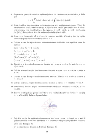 31. Represente geometricamente a região cuja área, em coordenadas paramétricas, é dada
por
A = 2
∫ 0
π
3 sin t(−3 sin t)dt − 2
∫ 0
π
3 sin t(−2 sin t)dt.
32. Uma ciclóide é uma curva que pode ser descrita pelo movimento do ponto P(0, 0) de
um círculo de raio a, centrado em (0, a), quando este círculo gira sobre o eixo x. Pode-
se representar esta ciclóide através das equações x = a(t−sin t) e y = a(1−cos t), com
t ∈ [0, 2π]. Determine a área da região delimitada pela ciclóide.
33. Uma curva de equação x
2
3 + y
2
3 = a
2
3 é chamada astróide. Calcule a área da região
delimitada pela astróide obtida quando a = 5.
34. Calcule a área da região situada simultaneamente no interior dos seguintes pares de
curvas:
(a) r = 3 cos θ e r = 1 + cos θ;
(b) r = 1 + cos θ e r = 1;
(c) r = sin θ e r = 1 − cos θ;
(d) r2
= cos(2θ) e r2
= sin(2θ);
(e) r = 2 (1 + sin θ) e r = 2 (1 + cos θ) .
35. Encontrar a área simultaneamente interior ao círculo r = 6 cos θ e exterior a r =
2(1 + cos θ).
36. Calcule a área da região simultaneamente interior à curva r = 4 + 4 cos θ e exterior à
r = 6.
37. Calcule a área da região simultaneamente interior à curva r = 1 + cos θ e exterior à
r = 2 cos θ.
38. Calcule a área da região simultaneamente interior às curvas r = sin(2θ) e r = sin θ.
39. Determine a área da região simultaneamente interior às rosáceas r = sin(2θ) e r =
cos(2θ).
40. Escreva a integral que permite calcular a área sombreada entre as curvas r = sin(2θ)
e r =
√
3 cos(2θ), dada na gura abaixo.
41. Seja R a porção da região simultaneamente interior às curvas r = 2 cos θ e r = 4 sin θ
que está situada no exterior da curva r = 1. Escreva as integrais que permitem calcular:
(a) a área da região R;
(b) o comprimento de arco da fronteira da região R.
48
 