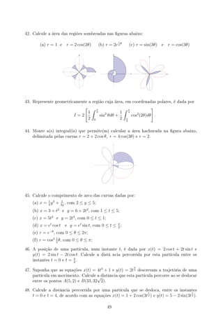 42. Calcule a área das regiões sombreadas nas guras abaixo:
(a) r = 1 e r = 2 cos(2θ) (b) r = 2e
1
4
θ
(c) r = sin(3θ) e r = cos(3θ)
43. Represente geometricamente a região cuja área, em coordenadas polares, é dada por
I = 2
[
1
2
∫ π
6
0
sin2
θdθ +
1
2
∫ π
4
π
6
cos2
(2θ)dθ
]
.
44. Monte a(s) integral(is) que permite(m) calcular a área hachurada na gura abaixo,
delimitada pelas curvas r = 2 + 2 cos θ, r = 4 cos(3θ) e r = 2.
45. Calcule o comprimento de arco das curvas dadas por:
(a) x = 1
3
y3
+ 1
4y
, com 2 ≤ y ≤ 5;
(b) x = 3 + t2
e y = 6 + 2t2
, com 1 ≤ t ≤ 5;
(c) x = 5t2
e y = 2t3
, com 0 ≤ t ≤ 1;
(d) x = et
cos t e y = et
sin t, com 0 ≤ t ≤ π
2
;
(e) r = e−θ
, com 0 ≤ θ ≤ 2π;
(f) r = cos2 1
2
θ, com 0 ≤ θ ≤ π;
46. A posição de uma partícula, num instante t, é dada por x(t) = 2 cos t + 2t sin t e
y(t) = 2 sin t − 2t cos t. Calcule a distâ ncia percorrida por esta partícula entre os
instantes t = 0 e t = π
2
.
47. Suponha que as equações x(t) = 4t3
+ 1 e y(t) = 2t
9
2 descrevam a trajetória de uma
partícula em movimento. Calcule a distância que esta partícula percorre ao se deslocar
entre os pontos A(5, 2) e B(33, 32
√
2).
48. Calcule a distância percorrida por uma partícula que se desloca, entre os instantes
t = 0 e t = 4, de acordo com as equações x(t) = 1 + 2 cos(3t
5
2 ) e y(t) = 5 − 2 sin(3t
5
2 ).
49
 