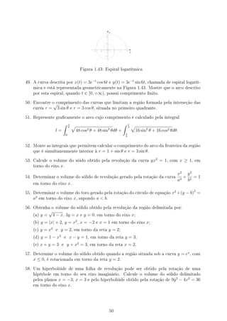 y
x
Figura 1.43: Espiral logarítmica
49. A curva descrita por x(t) = 3e−t
cos 6t e y(t) = 3e−t
sin 6t, chamada de espiral logarít-
mica e está representada geometricamente na Figura 1.43. Mostre que o arco descrito
por esta espiral, quando t ∈ [0, +∞), possui comprimento nito.
50. Encontre o comprimento das curvas que limitam a região formada pela interseção das
curva r =
√
3 sin θ e r = 3 cos θ, situada no primeiro quadrante.
51. Represente gracamente o arco cujo comprimento é calculado pela integral
l =
∫ π
6
0
√
48 cos2 θ + 48 sin2
θdθ +
∫ π
2
π
6
√
16 sin2
θ + 16 cos2 θdθ.
52. Monte as integrais que permitem calcular o comprimento do arco da fronteira da região
que é simultaneamente interior à r = 1 + sin θ e r = 3 sin θ.
53. Calcule o volume do sóido obtido pela revolução da curva yx2
= 1, com x ≥ 1, em
torno do eixo x.
54. Determinar o volume do sólido de revolução gerado pela rotação da curva
x2
a2
+
y2
b2
= 1
em torno do eixo x.
55. Determinar o volume do toro gerado pela rotação do círculo de equação x2
+(y − b)2
=
a2
em torno do eixo x, supondo a  b.
56. Obtenha o volume do sólido obtido pela revolução da região delimitada por:
(a) y =
√
4 − x, 3y = x e y = 0, em torno do eixo x;
(b) y = |x| + 2, y = x2
, x = −2 e x = 1 em torno do eixo x;
(c) y = x2
e y = 2, em torno da reta y = 2;
(d) y = 1 − x2
e x − y = 1, em torno da reta y = 3;
(e) x + y = 3 e y + x2
= 3, em torno da reta x = 2.
57. Determine o volume do sólido obtido quando a região situada sob a curva y = ex
, com
x ≤ 0, é rotacionada em torno da reta y = 2.
58. Um hiperbolóide de uma folha de revolução pode ser obtido pela rotação de uma
hipérbole em torno do seu eixo imaginário. Calcule o volume do sólido delimitado
pelos planos x = −3, x = 3 e pelo hiperbolóide obtido pela rotação de 9y2
− 4x2
= 36
em torno do eixo x.
50
 