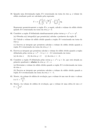 59. Quando uma determinada região R é rotacionada em torno do eixo y, o volume do
sólido resultante pode ser calculado pela expressão
V = π
∫ 2
1
3
[(
7 − 3y
2
)2
−
(
1
y
)2
]
dy.
Represente geometricamente a região R e, a seguir, calcule o volume do sólido obtido
quando R é rotacionada em torno da reta y = 3.
60. Considere a região R delimitada simultaneamente pelas curvas y = x3
e x = y3
.
(a) Obtenha a(s) integral(is) que permite(m) calcular o perímetro da região R.
(b) Calcule o volume do sólido obtido quando a região R é rotacionada em torno do
eixo y.
(c) Escreva as integrais que permitem calcular o volume do sólido obtido quando a
região R é rotacionada em torno da reta y = 1.
61. Escreva as integrais que permitem calcular o volume do sólido obtido quando a região
delimitada pelas curvas y = x2
− 4 e y = x − 2 é rotacionada em torno:
(a) do eixo x (b) da reta y = 2 (c) da reta x = −3.
62. Considere a região R delimitada pelas curvas y = x3
e y = 2x, que está situada no
primeiro quadrante e abaixo da reta y = 2 − x.
(a) Determine o volume do sólido obtido quando a região R é revolucionada em torno
do eixo x.
(b) Escreva as integrais que permitem calcular o volume do sólido obtido quando a
região R é revolucionada em torno da reta x = −1.
63. Mostre, via volume de sólidos de revolução, que o volume de um cone de raio r e altura
h é V =
πr2
h
3
.
64. Mostre, via volume de sólidos de revolução, que o volume de uma esfera de raio a é
V =
4
3
πa3
.
51
 