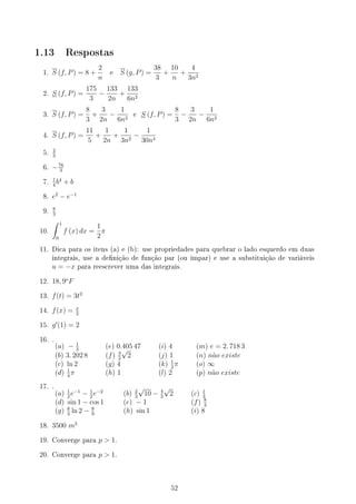 1.13 Respostas
1. S (f, P) = 8 +
2
n
e S (g, P) =
38
3
+
10
n
+
4
3n2
2. S (f, P) =
175
3
−
133
2n
+
133
6n2
3. S (f, P) =
8
3
+
3
2n
−
1
6n2
e S (f, P) =
8
3
−
3
2n
−
1
6n2
4. S (f, P) =
11
5
+
1
2n
+
1
3n2
−
1
30n4
5.
2
3
6. −76
3
7.
1
4
b4
+ b
8. e2
− e−1
9.
8
3
10.
∫ 1
0
f (x) dx =
1
2
π
11. Dica para os itens (a) e (b): use propriedades para quebrar o lado esquerdo em duas
integrais, use a denição de função par (ou ímpar) e use a substituição de variáveis
u = −x para reescrever uma das integrais.
12. 18, 9o
F
13. f(t) = 3t2
14. f(x) = x
2
15. g′
(1) = 2
16. .
(a) − 1
3
(e) 0.405 47 (i) 4 (m) e = 2. 718 3
(b) 3. 202 8 (f) 3
2
√
2 (j) 1 (n) não existe
(c) ln 2 (g) 4 (k) 1
2
π (o) ∞
(d) 1
4
π (h) 1 (l) 2 (p) não existe
17. .
(a) 1
2
e−1
− 1
2
e−2
(b) 2
3
√
10 − 4
3
√
2 (c) 1
3
(d) sin 1 − cos 1 (e) − 1 (f) 8
3
(g) 8
3
ln 2 − 8
9
(h) sin 1 (i) 8
18. 3500 m3
19. Converge para p  1.
20. Converge para p  1.
52
 