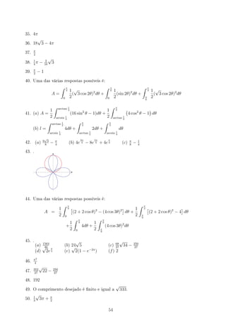 35. 4π
36. 18
√
3 − 4π
37.
π
2
38.
1
4
π − 3
16
√
3
39.
π
2
− 1
40. Uma das várias respostas possíveis é:
A =
∫ π
4
0
1
2
(
√
3 cos 2θ)2
dθ +
∫ π
6
0
1
2
(sin 2θ)2
dθ +
∫ π
4
π
6
1
2
(
√
3 cos 2θ)2
dθ
41. (a) A =
1
2
∫ arctan 1
2
arcsin 1
4
(16 sin2
θ − 1)dθ +
1
2
∫ π
3
arctan 1
2
(
4 cos2
θ − 1
)
dθ
(b) l =
∫ arctan 1
2
arcsin 1
4
4dθ +
∫ π
3
arctan 1
2
2dθ +
∫ π
3
arcsin 1
4
dθ
42. (a) 9
√
3
8
− π
4
(b) 4e
9π
4 − 8e
5π
4 + 4e
π
4 (c) π
8
− 1
4
43. .
44. Uma das várias respostas possíveis é:
A =
1
2
∫ π
9
0
[
(2 + 2 cos θ)2
− (4 cos 3θ)2
]
dθ +
1
2
∫ π
2
π
9
[
(2 + 2 cos θ)2
− 4
]
dθ
+
1
2
∫ π
9
0
4dθ +
1
2
∫ π
6
π
9
(4 cos 3θ)2
dθ
45. .
(a) 1563
40
(b) 24
√
5 (c) 68
27
√
34 − 250
27
(d)
√
2e
π
2 (e)
√
2(1 − e−2π
) (f) 2
46.
π2
4
47.
352
27
√
22 − 250
27
48. 192
49. O comprimento desejado é nito e igual a
√
333.
50.
1
3
√
3π + π
2
54
 