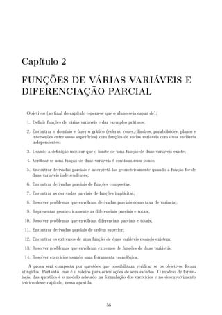 Capítulo 2
FUNÇÕES DE VÁRIAS VARIÁVEIS E
DIFERENCIAÇÃO PARCIAL
Objetivos (ao nal do capítulo espera-se que o aluno seja capaz de):
1. Denir funções de várias variáveis e dar exemplos práticos;
2. Encontrar o domínio e fazer o gráco (esferas, cones,cilindros, parabolóides, planos e
interseções entre essas superfícies) com funções de várias variáveis com duas variáveis
independentes;
3. Usando a denição mostrar que o limite de uma função de duas variáveis existe;
4. Vericar se uma função de duas variáveis é contínua num ponto;
5. Encontrar derivadas parciais e interpretá-las geometricamente quando a função for de
duas variáveis independentes;
6. Encontrar derivadas parciais de funções compostas;
7. Encontrar as derivadas parciais de funções implícitas;
8. Resolver problemas que envolvam derivadas parciais como taxa de variação;
9. Representar geometricamente as diferenciais parciais e totais;
10. Resolver problemas que envolvam diferenciais parciais e totais;
11. Encontrar derivadas parciais de ordem superior;
12. Encontrar os extremos de uma função de duas variáveis quando existem;
13. Resolver problemas que envolvam extremos de funções de duas variáveis;
14. Resolver exercícios usando uma ferramenta tecnológica.
A prova será composta por questões que possibilitam vericar se os objetivos foram
atingidos. Portanto, esse é o roteiro para orientações de seus estudos. O modelo de formu-
lação das questões é o modelo adotado na formulação dos exercícios e no desenvolvimento
teórico desse capítulo, nessa apostila.
56
 