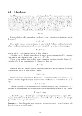 2.1 Introdução
Um fabricante pode constatar que o custo da produção C de um determinado artigo de-
pende da qualidade do material usado, do salário-hora dos operários, do tipo de maquinaria
necessário, das despesas de manutenção e da supervisão. Dizemos então que C é função de
cinco variáveis, porque depende de cinco quantidades diferentes. Neste Capítulo estudare-
mos as funções de várias variáveis, começando com o caso de funções de duas variáveis e
estendendo então a um número arbitrário de variáveis. Como exemplo de função de duas
variáveis podemos utilizar a área de um retângulo, função esta muito conhecida.
Consideremos o retângulo de base a e altura b. A área desse retângulo é
A = ab.
Por outro lado, se a for uma variável x podemos escrever a área desse retângulo em função
de x, isto é,
A (x) = xb.
Desse modo, temos a área como função de uma variável. Podemos também, fazer variar
a base e a altura simultaneamente. Nesse caso, tomando b = y teremos a área dada por
A(x, y) = xy,
ou seja, a área é expressa como função de duas variáveis.
A função A (x, y) é denida para todo par de pontos pertencentes ao plano R2
e a imagem
é um número real. O convencional é escrever A : R2
→ R.
Um raciocínio análogo pode ser feito para o volume de um paralelepípedo. Sejam a, b e
c as dimensões de um paralelepípedo. O volume será dado por
V = abc.
Por outro lado, se a for uma variável x podemos escrever o volume desse paralelepípedo
expresso como função de uma variável x, isto é,
V (x) = xbc.
Podemos também, fazer variar as dimensões a e b simultaneamente, isto é, tomando b = y
teremos o volume do paralelepípedo expresso como uma função de duas variáveis x e y, ou
seja,
V (x, y) = xyc.
Também é possível variar as três dimensões simultaneamente e, nesse caso tomando z = c
o volume do paralelepípedo será expresso como uma função de três variáveis x, y e z, isto é,
V (x, y, z) = xyz.
A função V (x, y, z) é denida para toda tripla de pontos pertencentes ao espaço R3
e a
imagem é um número real. O convencional é escrever V : R3
→ R. Vejamos um exemplo
que envolve mais do que três variáveis.
EXEMPLO 2.1.1 Suponhamos que uma pessoa vá a um supermercado e a nota de compras seja
descrita conforme o modelo abaixo.
57
 