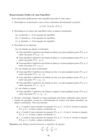 Representação Gráca de uma Superfície
Para representar gracamente uma superfície procede-se como segue:
1. Determina-se as interseções com os eixos cartesianos determinando os pontos
(x, 0, 0), (0, y, 0) e (0, 0, z).
2. Determina-se os traços das superfícies sobre os planos coordenados
(a) xy fazendo z = 0 na equação da superfície;
(b) xz fazendo y = 0 na equação da superfície;
(c) yz fazendo x = 0 na equação da superfície.
3. Determina-se as simetrias
(a) em relação aos planos coordenados
• Uma superfície é simétrica em relação ao plano xy se para qualquer ponto P(x, y, z)
existe um ponto P′
(x, y, −z);
• Uma superfície é simétrica em relação ao plano xz se para qualquer ponto P(x, y, z)
existe um ponto P′
(x, −y, z);
• Uma superfície é simétrica em relação ao plano yz se para qualquer ponto P(x, y, z)
existe um ponto P′
(−x, y, z).
(b) em relação aos eixos coordenados
• Uma superfície é simétrica em relação ao eixo x se para qualquer ponto P(x, y, z)
existe um ponto P′
(x, −y, −z);
• Uma superfície é simétrica em relação ao eixo y se para qualquer ponto P(x, y, z)
existe um ponto P′
(−x, y, −z);
• Uma superfície é simétrica em relação ao eixo z se para qualquer ponto P(x, y, z)
existe um ponto P′
(−x, −y, z).
(c) em relação à origem
• Uma superfície é simétrica em relação à origem se para qualquer ponto P(x, y, z)
existe um ponto P′
(−x, −y, −z).
4. Secções e Extensão: Quando os traços principais não forem sucientes para caracte-
rização da superfície, recorre-se a determinação de secções com planos paralelos aos
planos coordenados. Para isso fazemos
• z = k sendo k uma constante na equação F(x, y, z) = 0, isto é, teremos a equação
F(x, y, k) = 0 sobre o plano coordenado xy;
• y = k sendo k uma constante na equação F(x, y, z) = 0, isto é, teremos a equação
F(x, k, z) = 0 sobre o plano coordenado xz;
• x = k sendo k uma constante na equação F(x, y, z) = 0, isto é, teremos a equação
F(k, y, z) = 0 sobre o plano coordenado yz.
EXEMPLO 2.2.9 Esboçar geometricamente a superfície de equação
−
x2
52
+
y2
42
−
z2
32
= 1.
60
 
