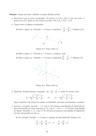 Solução: Vamos proceder conforme os passos listados acima.
1. Interseções com os eixos coordenados: Os pontos (x, 0, 0) e (0, 0, z) não são reais e o
ponto (0, y, 0) é duplo ou seja temos os pontos P(0, 4, 0) e P′
(0, −4, 0).
2. Traços sobre os planos coordenados
• Sobre o plano xy : Fazendo z = 0 tem-se a hipérbole −
x2
52
+
y2
42
= 1 (Figura 2.3).
Figura 2.3: Traço sobre xy
• Sobre o plano xz : Fazendo y = 0 tem-se o conjunto vazio.
• Sobre o plano yz : Fazendo x = 0 tem-se a hipérbole
y2
42
−
z2
32
= 1 (Figura 2.4).
Figura 2.4: Traço sobre yz
3. Simetrias: Explicitamente, a equação −x2
52 + y2
42 − z2
32 = 1 pode ser escrita como
y = 4
√
1 +
x2
52
+
z2
32
ou y = −4
√
1 +
x2
52
+
z2
32
logo, é simétrica em relação aos planos coordenados, aos eixos coordenados e à origem.
4. Secções e extensões: fazendo z = k, com k ∈ R, obtemos uma família de hipérboles de
eixo real paralelo ao eixoy. Fazendo y = k, com k  4 ou k  −4, obtemos uma família
de elipses. Fazendo x = k, com k ∈ R, obtemos novamente uma família de hipérboles
de eixo real paralelo ao eixo y.
• Por exemplo, fazendo z = 3 temos a equação de uma hipérbole (Figura 2.5)
−
x2
52
+
y2
42
−
32
32
= 1 ⇒ −
x2
52
+
y2
42
= 2.
61
 