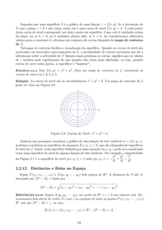 Suponha que uma superfície S é o gráco de uma função z = f(x, y). Se a interseção de
S com o plano z = k é não vazia, então ela é uma curva de nível f(x, y) = k. A cada ponto
desta curva de nível corresponde um único ponto na superfície S que está k unidades acima
do plano xy, se k  0, ou k unidades abaixo dele, se k  0. Ao considerarmos diferentes
valores para a constante k, obtemos um conjunto de curvas chamado de mapa de contorno
de S.
Tal mapa de contorno facilita a visualização da superfície. Quando as curvas de nível são
mostradas em intervalos equi-espaçados de k, a proximidade de curvas sucessivas nos dá a
informação sobre a aclividade de S. Quanto mais próximas as curvas, signica que os valores
de z mudam mais rapidamente do que quando elas estão mais afastadas, ou seja, quando
curvas de nível estão juntas, a superfície é íngreme.
EXEMPLO 2.2.11 Seja f(x, y) = x2
+ y2
. Faça um mapa de contorno de f, mostrando as
curvas de nível em 1, 2, 3, 4, 5.
Solução: As curvas de nível são as circunferências x2
+ y2
= k. Um mapa de contorno de f
pode ser visto na Figura 2.8.
y
x
Figura 2.8: Curvas de Nível: x2
+ y2
= k
Embora não possamos visualizar o gráco de uma função de três variáveis w = f(x, y, z),
podemos considerar as superfícies de equações f(x, y, z) = k, que são chamadas de superfícies
de nível de f. Ainda, toda superfície denida por uma equação em x, y, z pode ser considerada
como uma superfície de nível de alguma função de três variáveis. Por exemplo, o hiperbolóide
da Figura 2.7 é a superfície de nível g(x, y, z) = 1 onde g(x, y, z) = −
x2
52
+
y2
42
−
z2
32
.
2.2.12 Distâncias e Bolas no Espaço
Sejam P (x1, x2, · · · , xn) e A (y1, y2, · · · , yn) dois pontos de Rn
. A distância de P até A,
denotada por ||P − A|| , é dada por
||P − A|| =
√
(x1 − y1)2
+ (x2 − y2)2
+ · · · + (xn − yn)2
.
DEFINIÇÃO 2.2.13 Sejam A (y1, y2, · · · , yn) um ponto de Rn
e ε  0 um número real. De-
nominamos bola aberta de centro A e raio ε ao conjunto de todos os pontos P (x1, x2, · · · , xn) ∈
Rn
tais que ||P − A||  ε, ou seja,
B (A, ε) = {(x1, x2, · · · , xn) ∈ Rn
; ||P − A||  ε} .
63
 