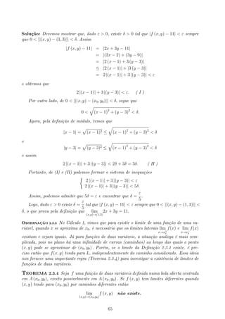 Solução: Devemos mostrar que, dado ε  0, existe δ  0 tal que |f (x, y) − 11|  ε sempre
que 0  ||(x, y) − (1, 3)||  δ. Assim
|f (x, y) − 11| = |2x + 3y − 11|
= |(2x − 2) + (3y − 9)|
= |2 (x − 1) + 3 (y − 3)|
≤ |2 (x − 1)| + |3 (y − 3)|
= 2 |(x − 1)| + 3 |(y − 3)|  ε
e obtemos que
2 |(x − 1)| + 3 |(y − 3)|  ε. ( I )
Por outro lado, de 0  ||(x, y) − (x0, y0)||  δ, segue que
0 
√
(x − 1)2
+ (y − 3)2
 δ.
Agora, pela denição de módulo, temos que
|x − 1| =
√
(x − 1)2 ≤
√
(x − 1)2
+ (y − 3)2
 δ
e
|y − 3| =
√
(y − 3)2 ≤
√
(x − 1)2
+ (y − 3)2
 δ
e assim
2 |(x − 1)| + 3 |(y − 3)|  2δ + 3δ = 5δ. ( II )
Portanto, de (I) e (II) podemos formar o sistema de inequações
{
2 |(x − 1)| + 3 |(y − 3)|  ε
2 |(x − 1)| + 3 |(y − 3)|  5δ
Assim, podemos admitir que 5δ = ε e encontrar que δ =
ε
5
.
Logo, dado ε  0 existe δ =
ε
5
tal que |f (x, y) − 11|  ε sempre que 0  ||(x, y) − (1, 3)|| 
δ, o que prova pela denição que lim
(x,y)→(1,3)
2x + 3y = 11.
OBSERVAÇÃO 2.3.3 No Cálculo 1, vimos que para existir o limite de uma função de uma va-
riável, quando x se aproxima de x0, é necessário que os limites laterais lim
x→x+
0
f(x) e lim
x→x−
0
f(x)
existam e sejam iguais. Já para funções de duas variáveis, a situação análoga é mais com-
plicada, pois no plano há uma innidade de curvas (caminhos) ao longo das quais o ponto
(x, y) pode se aproximar de (x0, y0) . Porém, se o limite da Denição 2.3.1 existe, é pre-
ciso então que f(x, y) tenda para L, independentemente do caminho considerado. Essa ideia
nos fornece uma importante regra (Teorema 2.3.4) para investigar a existência de limites de
funções de duas variáveis.
TEOREMA 2.3.4 Seja f uma função de duas variáveis denida numa bola aberta centrada
em A (x0, y0), exceto possivelmente em A (x0, y0) . Se f (x, y) tem limites diferentes quando
(x, y) tende para (x0, y0) por caminhos diferentes então
lim
(x,y)→(x0,y0)
f (x, y) não existe.
65
 