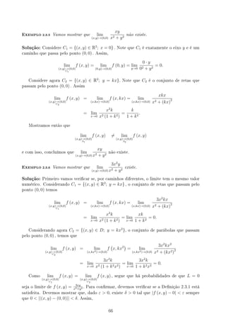 EXEMPLO 2.3.5 Vamos mostrar que lim
(x,y)→(0,0)
xy
x2 + y2
não existe.
Solução: Considere C1 = {(x, y) ∈ R2
; x = 0} . Note que C1 é exatamente o eixo y e é um
caminho que passa pelo ponto (0, 0) . Assim,
lim
(x,y)→
C1
(0,0)
f (x, y) = lim
(0,y)→(0,0)
f (0, y) = lim
y→0
0 · y
02 + y2
= 0.
Considere agora C2 = {(x, y) ∈ R2
; y = kx}. Note que C2 é o conjunto de retas que
passam pelo ponto (0, 0) . Assim
lim
(x,y)→
C2
(0,0)
f (x, y) = lim
(x,kx)→(0,0)
f (x, kx) = lim
(x,kx)→(0,0)
xkx
x2 + (kx)2
= lim
x→0
x2
k
x2 (1 + k2)
=
k
1 + k2
.
Mostramos então que
lim
(x,y)→
S1
(0,0)
f (x, y) ̸= lim
(x,y)→
S2
(0,0)
f (x, y)
e com isso, concluímos que lim
(x,y)→(0,0)
xy
x2 + y2
não existe.
EXEMPLO 2.3.6 Vamos mostrar que lim
(x,y)→(0,0)
3x2
y
x2 + y2
existe.
Solução: Primeiro vamos vericar se, por caminhos diferentes, o limite tem o mesmo valor
numérico. Considerando C1 = {(x, y) ∈ R2
; y = kx} , o conjunto de retas que passam pelo
ponto (0, 0) temos
lim
(x,y)→
C1
(0,0)
f (x, y) = lim
(x,kx)→(0,0)
f (x, kx) = lim
(x,kx)→(0,0)
3x2
kx
x2 + (kx)2
= lim
x→0
x3
k
x2 (1 + k2)
= lim
x→0
xk
1 + k2
= 0.
Considerando agora C2 = {(x, y) ∈ D; y = kx2
}, o conjunto de parábolas que passam
pelo ponto (0, 0) , temos que
lim
(x,y)→
C2
(0,0)
f (x, y) = lim
(x,kx2)→(0,0)
f
(
x, kx2
)
= lim
(x,kx2)→(0,0)
3x2
kx2
x2 + (kx2)2
= lim
x→0
3x4
k
x2 (1 + k2x2)
= lim
x→0
3x2
k
1 + k2x2
= 0.
Como lim
(x,y)→
C1
(0,0)
f (x, y) = lim
(x,y)→
C2
(0,0)
f (x, y) , segue que há probabilidades de que L = 0
seja o limite de f (x, y) = 3xy
x2+y2 . Para conrmar, devemos vericar se a Denição 2.3.1 está
satisfeita. Devemos mostrar que, dado ε  0, existe δ  0 tal que |f (x, y) − 0|  ε sempre
que 0  ||(x, y) − (0, 0)||  δ. Assim,
66
 