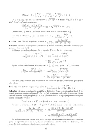 |f (x, y) − 0| =
3x2
y
x2 + y2
=
|3x2
y|
|x2 + y2|
=
3 |x2
| |y|
x2 + y2
 ε. ( I )
De 0  ||(x, y) − (0, 0)||  δ obtemos 0 
√
x2 + y2  δ. Sendo x2
≤ x2
+ y2
e |y| =
√
y2 ≤
√
x2 + y2 podemos escrever
3 |x2
| |y|
x2 + y2
≤
3 (x2
+ y2
) |y|
x2 + y2
= 3 |y|  3
√
x2 + y2  3δ. ( II )
Comparando (I) com (II) podemos admitir que 3δ = ε, donde vem δ =
ε
3
.
Portanto, mostramos que existe o limite existe e que lim
(x,y)→(0,0)
3x2
y
x2 + y2
= 0.
EXEMPLO 2.3.7 Calcule, se possível, o valor de lim
(x,y)→(0,1)
3x4
(y − 1)4
(x4 + y2 − 2y + 1)3
.
Solução: Iniciamos investigando a existência do limite, utilizando diferentes caminhos que
passam pelo ponto (0, 1).
Utilizando os caminhos lineares C1 = {(x, y) ∈ R2
; y = kx + 1} temos que
lim
(x,y)→
C1
(0,1)
3x4
(y − 1)4
(x4 + (y − 1)2)3
= lim
(x,kx+1)→(0,1)
3x4
(kx)4
(x4 + (kx)2)3
= lim
x→0
3k4
x8
x6(x2 + k2)3
= 0.
Agora, usando os caminhos parabólicos C2 = {(x, y) ∈ R2
; y = kx2
+ 1} temos que
lim
(x,y)→
C2
(0,1)
3x4
(y − 1)4
(x4 + (y − 1)2)3
= lim
(x,kx2+1)→(0,1)
3x4
(kx2
)4
(x4 + (kx2)2)3
= lim
x→0
3k4
x12
x12(1 + k2)3
=
3k4
(1 + k2)3
.
Portanto, como obtemos limites diferentes por caminhos distintos, concluímos que o limite
não existe.
EXEMPLO 2.3.8 Calcule, se possível, o valor de lim
(x,y,z)→(3,1,−5)
(x + 2y + z)3
(x − 3)(y − 1)(z + 5)
.
Solução: Iniciamos investigando a existência do limite. Como temos uma função de 3 va-
riáveis, devemos usar caminhos em R3
. Se v = (a, b, c) são as coordenadas de um vetor diretor
de uma reta que passa pelo ponto (3, 1, −5), podemos utilizar as equações paramétricas para
denir o caminho retilíneo
C1 =
{
(x, y, z) ∈ R3
; x = 3 + at, y = 1 + bt, z = −5 + ct
}
.
Para nos aproximarmos de (3, 1, −5) por C1, basta fazermos o parâmetro t → 0 e assim
lim
(x,y,z)→
C1
(3,1,−5)
(x + 2y + z)3
(x − 3)(y − 1)(z + 5)
= lim
t→0
(3 + at + 2 + 2bt − 5 + ct)3
(at)(bt)(ct)
= lim
t→0
(at + 2bt + ct)3
abct3
=
(a + 2b + c)3
abc
.
Atribuindo diferentes valores para a, b, c, ou seja, utilizando caminhos retilíneos distintos
para nos apro-ximarmos de (3, 1, −5) obtemos limites também distintos. Portanto, pela
regra dos dois caminhos, o limite em questão não existe.
67
 