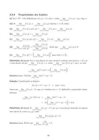 2.3.9 Propriedades dos Limites
(i) Se f : R2
→ R é denida por f(x, y) = ax+by+c, então lim
(x,y)→(x0,y0)
f (x, y) = ax0+by0+c.
(ii) Se lim
(x,y)→(x0,y0)
f (x, y) e lim
(x,y)→(x0,y0)
g (x, y) existem e c ∈ R, então:
(a) lim
(x,y)→(x0,y0)
[f (x, y) ± g(x, y)] = lim
(x,y)→(x0,y0)
f (x, y) ± lim
(x,y)→(x0,y0)
g (x, y) .
(b) lim
(x,y)→(x0,y0)
cf (x, y) = c lim
(x,y)→(x0,y0)
f (x, y)
(c) lim
(x,y)→(x0,y0)
[f (x, y) .g(x, y)] = lim
(x,y)→(xo,yo)
f (x, y) · lim
(x,y)→(x0,y0)
g (x, y) .
(d) lim
(x,y)→(x0,y0)
[
f (x, y)
g(x, y)
] =
lim
(x,y)→(x0,y0)
f (x, y)
lim
(x,y)→(x0,y0)
g (x, y)
desde que lim
(x,y)→(x0,y0)
g (x, y) ̸= 0.
(e) lim
(x,y)→(x0,y0)
[f (x, y)]n
=
(
lim
(x,y)→(x0,y0)
f (x, y)
)n
para todo n ∈ Z∗
+.
PROPOSIÇ ÃO 2.3.10 Se g é uma função de uma variável, contínua num ponto a, e f(x, y)
é uma função tal que lim
(x,y)→(x0,y0)
f (x, y) = a, então lim
(x,y)→(x0,y0)
(g ◦ f) (x, y) = g(a), ou seja,
lim
(x,y)→(x0,y0)
g(f (x, y)) = g
(
lim
(x,y)→(x0,y0)
f (x, y)
)
.
EXEMPLO 2.3.11 Calcular lim
(x,y)→(1,2)
ln(x2
+ xy − 1).
Solução: Considerando as funções
f(x, y) = x2
+ xy − 1 e g(u) = ln u,
temos que lim
(x,y)→(1,2)
f(x, y) = 2 e que g é contínua em u = 2. Aplicando a proposição acima,
obtemos
lim
(x,y)→(1,2)
(g ◦ f)(x, y) = lim
(x,y)→(1,2)
ln(x2
+ xy − 1)
= ln
(
lim
(x,y)→(1,2)
(x2
+ xy − 1)
)
= ln 2.
PROPOSIÇ ÃO 2.3.12 Se lim
(x,y)→(x0,y0)
f(x, y) = 0 e g(x, y) é uma função limitada em alguma
bola aberta de centro (x0, y0) então
lim
(x,y)→(x0,y0)
f(x, y).g(x, y) = 0.
EXEMPLO 2.3.13 Mostre que lim
(x,y)→(0,0)
x2
y
x2 + y2
= 0.
68
 
