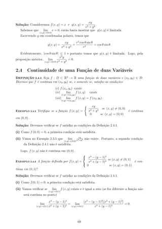 Solução: Consideremos f(x, y) = x e g(x, y) =
xy
x2 + y2
.
Sabemos que lim
(x,y)→(0,0)
x = 0, então basta mostrar que g(x, y) é limitada.
Escrevendo g em coordenadas polares, temos que
g(x, y) =
xy
x2 + y2
=
r2
cos θ sin θ
r2
= cos θ sin θ.
Evidentemente, |cos θ sin θ| ≤ 1 e portanto temos que g(x, y) é limitada. Logo, pela
proposição anterior, lim
(x,y)→(0,0)
x2
y
x2 + y2
= 0.
2.4 Continuidade de uma Função de duas Variáveis
DEFINIÇÃO 2.4.1 Seja f : D ⊂ R2
→ R uma função de duas variáveis e (x0, y0) ∈ D.
Dizemos que f é contínua em (x0, y0) se, e somente se, satisfaz as condições:
(i) f (xo, yo) existe
(ii) lim
(x,y)→(x0,y0)
f (x, y) existe
(iii) lim
(x,y)→(x0,y0)
f (x, y) = f (x0, y0) .
EXEMPLO 2.4.2 Verique se a função f (x, y) =
{ xy
x2 + y2
se (x, y) ̸= (0, 0)
0 se (x, y) = (0, 0)
é contínua
em (0, 0) .
Solução: Devemos vericar se f satisfaz as condições da Denição 2.4.1.
(i) Como f (0, 0) = 0, a primeira condição está satisfeita.
(ii) Vimos no Exemplo 2.3.5 que lim
(x,y)→(0,0)
xy
x2+y2 não existe. Portanto, a segunda condição
da Denição 2.4.1 não é satisfeita.
Logo, f (x, y) não é contínua em (0, 0) .
EXEMPLO 2.4.3 A função denida por f(x, y) =



x4
− (y − 1)4
x2 + (y − 1)2
se (x, y) ̸= (0, 1)
0 se (x, y) = (0, 1)
é con-
tínua em (0, 1)?
Solução: Devemos vericar se f satisfaz as condições da Denição 2.4.1.
(i) Como f(0, 1) = 0, a primeira condição está satisfeita.
(ii) Vamos vericar se lim
(x,y)→(0,1)
f (x, y) existe e é igual a zero (se for diferente a função não
será contínua no ponto)
lim
(x,y)→(0,1)
x4
− (y − 1)4
x2 + (y − 1)2
= lim
(x,y)→(0,1)
[x2
− (y − 1)2
][x2
+ (y − 1)2
]
x2 + (y − 1)2
= 0.
69
 