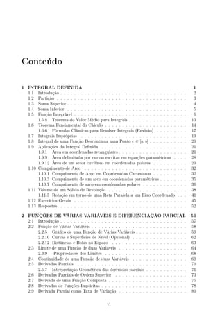 Conteúdo
1 INTEGRAL DEFINIDA 1
1.1 Introdução . . . . . . . . . . . . . . . . . . . . . . . . . . . . . . . . . . . . . 2
1.2 Partição . . . . . . . . . . . . . . . . . . . . . . . . . . . . . . . . . . . . . . 3
1.3 Soma Superior . . . . . . . . . . . . . . . . . . . . . . . . . . . . . . . . . . . 4
1.4 Soma Inferior . . . . . . . . . . . . . . . . . . . . . . . . . . . . . . . . . . . 5
1.5 Função Integrável . . . . . . . . . . . . . . . . . . . . . . . . . . . . . . . . . 6
1.5.8 Teorema do Valor Médio para Integrais . . . . . . . . . . . . . . . . . 13
1.6 Teorema Fundamental do Cálculo . . . . . . . . . . . . . . . . . . . . . . . . 14
1.6.6 Fórmulas Clássicas para Resolver Integrais (Revisão) . . . . . . . . . 17
1.7 Integrais Impróprias . . . . . . . . . . . . . . . . . . . . . . . . . . . . . . . 19
1.8 Integral de uma Função Descontínua num Ponto c ∈ [a, b] . . . . . . . . . . . 20
1.9 Aplicações da Integral Denida . . . . . . . . . . . . . . . . . . . . . . . . . 21
1.9.1 Área em coordenadas retangulares . . . . . . . . . . . . . . . . . . . . 21
1.9.9 Área delimitada por curvas escritas em equações paramétricas . . . . 28
1.9.12 Área de um setor cuvilíneo em coordenadas polares . . . . . . . . . . 29
1.10 Comprimento de Arco . . . . . . . . . . . . . . . . . . . . . . . . . . . . . . 32
1.10.1 Comprimento de Arco em Coordenadas Cartesianas . . . . . . . . . . 32
1.10.3 Comprimento de um arco em coordenadas paramétricas . . . . . . . . 35
1.10.7 Comprimento de arco em coordenadas polares . . . . . . . . . . . . . 36
1.11 Volume de um Sólido de Revolução . . . . . . . . . . . . . . . . . . . . . . . 38
1.11.5 Rotação em torno de uma Reta Paralela a um Eixo Coordenado . . . 41
1.12 Exercícios Gerais . . . . . . . . . . . . . . . . . . . . . . . . . . . . . . . . . 45
1.13 Respostas . . . . . . . . . . . . . . . . . . . . . . . . . . . . . . . . . . . . . 52
2 FUNÇÕES DE VÁRIAS VARIÁVEIS E DIFERENCIAÇÃO PARCIAL 56
2.1 Introdução . . . . . . . . . . . . . . . . . . . . . . . . . . . . . . . . . . . . . 57
2.2 Função de Várias Variáveis . . . . . . . . . . . . . . . . . . . . . . . . . . . . 58
2.2.5 Gráco de uma Função de Várias Variáveis . . . . . . . . . . . . . . . 59
2.2.10 Curvas e Súperfícies de Nível (Opcional) . . . . . . . . . . . . . . . . 62
2.2.12 Distâncias e Bolas no Espaço . . . . . . . . . . . . . . . . . . . . . . 63
2.3 Limite de uma Função de duas Variáveis . . . . . . . . . . . . . . . . . . . . 64
2.3.9 Propriedades dos Limites . . . . . . . . . . . . . . . . . . . . . . . . 68
2.4 Continuidade de uma Função de duas Variáveis . . . . . . . . . . . . . . . . 69
2.5 Derivadas Parciais . . . . . . . . . . . . . . . . . . . . . . . . . . . . . . . . 70
2.5.7 Interpretação Geométrica das derivadas parciais . . . . . . . . . . . . 71
2.6 Derivadas Parciais de Ordem Superior . . . . . . . . . . . . . . . . . . . . . 73
2.7 Derivada de uma Função Composta . . . . . . . . . . . . . . . . . . . . . . . 75
2.8 Derivadas de Funções Implícitas . . . . . . . . . . . . . . . . . . . . . . . . . 78
2.9 Derivada Parcial como Taxa de Variação . . . . . . . . . . . . . . . . . . . . 80
vi
 