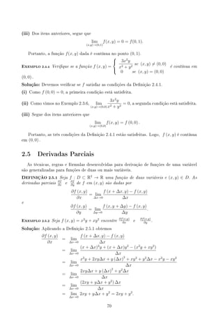 (iii) Dos itens anteriores, segue que
lim
(x,y)→(0,1)
f(x, y) = 0 = f(0, 1).
Portanto, a função f(x, y) dada é contínua no ponto (0, 1).
EXEMPLO 2.4.4 Verique se a função f (x, y) =



3x2
y
x2 + y2
se (x, y) ̸= (0, 0)
0 se (x, y) = (0, 0)
é contínua em
(0, 0) .
Solução: Devemos vericar se f satisfaz as condições da Denição 2.4.1.
(i) Como f (0, 0) = 0, a primeira condição está satisfeita.
(ii) Como vimos no Exemplo 2.3.6, lim
(x,y)→(0,0)
3x2
y
x2 + y2
= 0, a segunda condição está satisfeita.
(iii) Segue dos itens anteriores que
lim
(x,y)→(0,0)
f(x, y) = f (0, 0) .
Portanto, as três condições da Denição 2.4.1 estão satisfeitas. Logo, f (x, y) é contínua
em (0, 0) .
2.5 Derivadas Parciais
As técnicas, regras e fórmulas desenvolvidas para derivação de funções de uma variável
são generalizadas para funções de duas ou mais variáveis.
DEFINIÇÃO 2.5.1 Seja f : D ⊂ R2
→ R uma função de duas variáveis e (x, y) ∈ D. As
derivadas parciais ∂f
∂x
e ∂f
∂y
de f em (x, y) são dadas por
∂f (x, y)
∂x
= lim
∆x→0
f (x + ∆x, y) − f (x, y)
∆x
e
∂f (x, y)
∂y
= lim
∆y→0
f (x, y + ∆y) − f (x, y)
∆y
.
EXEMPLO 2.5.2 Seja f (x, y) = x2
y + xy2
encontre ∂f(x,y)
∂x
e ∂f(x,y)
∂y
.
Solução: Aplicando a Denição 2.5.1 obtemos
∂f (x, y)
∂x
= lim
∆x→0
f (x + ∆x, y) − f (x, y)
∆x
= lim
∆x→0
(x + ∆x)2
y + (x + ∆x)y2
− (x2
y + xy2
)
∆x
= lim
∆x→0
x2
y + 2xy∆x + y (∆x)2
+ xy2
+ y2
∆x − x2
y − xy2
∆x
= lim
∆x→0
2xy∆x + y (∆x)2
+ y2
∆x
∆x
= lim
∆x→0
(2xy + y∆x + y2
) ∆x
∆x
= lim
∆x→0
2xy + y∆x + y2
= 2xy + y2
.
70
 