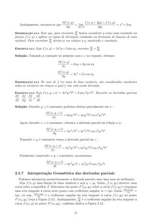 Analogamente, encontra-se que
∂f (x, y)
∂y
= lim
∆y→0
f (x, y + ∆y) + f (x, y)
∆y
= x2
+ 2xy.
OBSERVAÇÃO 2.5.3 Note que, para encontrar ∂f
∂x
bastou considerar y como uma constante na
função f (x, y) e aplicar as regras de derivação estudadas na derivação de funções de uma
variável. Para encontrar ∂f
∂y
deriva-se em relação a y, mantendo x constante.
EXEMPLO 2.5.4 Seja f (x, y) = 3x2
y + 2 sin xy, encontre ∂f
∂x
e ∂f
∂y
.
Solução: Tomando y constante no primeiro caso e x no segundo, obtemos
∂f (x, y)
∂x
= 6xy + 2y cos xy
∂f (x, y)
∂y
= 3x2
+ 2x cos xy.
OBSERVAÇÃO 2.5.5 No caso de f ter mais de duas variáveis, são consideradas constantes
todas as variáveis em relação a qual f não está sendo derivada.
EXEMPLO 2.5.6 Seja f (x, y, z, t) = 3x2
yz3
t2
+ 2 sin x2
yz3
t2
. Encontre as derivadas parciais
∂f
∂x
,
∂f
∂y
,
∂f
∂z
e
∂f
∂t
.
Solução: Fazendo y, z, t constantes podemos derivar parcialmente em x :
∂f (x, y, z, t)
∂x
= 6xyz3
t2
+ 4xyz3
t2
cos x2
yz3
t2
.
Agora, fazendo x, z, t constantes, obtemos a derivada parcial em relação a y :
∂f (x, y, z, t)
∂y
= 3x2
z3
t2
+ 2x2
z3
t2
cos x2
yz3
t2
.
Tomando x, y, t constantes temos a derivada parcial em z :
∂f (x, y, z, t)
∂z
= 9x2
yz2
t2
+ 6x2
yz2
t2
cos x2
yz3
t2
.
Finalmente, mantendo x, y, z constantes, encontramos
∂f (x, y, z, t)
∂t
= 6x2
yz3
t + 4x2
yz3
t cos x2
yz3
t.
2.5.7 Interpretação Geométrica das derivadas parciais
Podemos interpretar geometricamente a derivada parcial como uma taxa de inclinação.
Seja f (x, y) uma função de duas variáveis e seja y = y0. Então, f (x, y0) descreve uma
curva sobre a superfície S. Marcamos um ponto P (x0, y0) sobre a curva f (x, yo) e traçamos
uma reta tangente à curva neste ponto com coeciente angular m = tgα. Então
∂f(x0,y0)
∂x
=
tgα, ou seja,
∂f(x0,y0)
∂x
é o coeciente angular da reta tangente à curva f (x, y0) no ponto
P (x0, y0) (veja a Figura 2.11). Analogamente,
∂f
∂y
é o coeciente angular da reta tangente à
curva f (x0, y) no ponto P (x0, y0) , conforme ilustra a Figura 2.12.
71
 