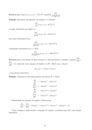 EXEMPLO 2.6.1 Seja f (x, y, z, t) = x3
y4
z5
t2
encontrar
∂4
f
∂x∂y∂z∂t
.
Solução: Derivamos inicialmente em relação a t, obtendo
∂f
∂t
(x, y, z, t) = 2x3
y4
z5
t,
a seguir, derivamos em relação a z
∂2
f
∂z∂t
(x, y, z, t) = 10x3
y4
z4
t,
para após derivarmos em y
∂3
f
∂y∂z∂t
(x, y, z, t) = 40x3
y3
z4
t,
e nalmente derivarmos em x e obter
∂4
f
∂x∂y∂z∂t
(x, y, z, t) = 120x2
y3
z4
t.
EXEMPLO 2.6.2 Uma função de duas variáveis u é dita harmônica se satisfaz a equação
∂2
u
∂x2
+
∂2
u
∂y2
= 0, conhecida como equação de Laplace em R2
. Mostre que a função
u(x, y) = ex
sin y + ey
cos x
é uma função harmônica.
Solução: Tomando as derivadas parciais sucessivas de u, temos
∂u
∂x
= (sin y) ex
− (sin x) ey
∂2
u
∂x2
= (sin y) ex
− (cos x) ey
∂u
∂y
= (cos x) ey
+ (cos y) ex
∂2
u
∂y2
= (cos x) ey
− (sin y) ex
.
Substituíndo na equação de Laplace, obtemos que
∂2
u
∂x2
+
∂2
u
∂y2
= (sin y) ex
− (cos x) ey
+ (cos x) ey
− (sin y) ex
= 0.
Como a função u dada satisfez a equação de Laplace, mostramos que ela é uma função
harmônica.
74
 