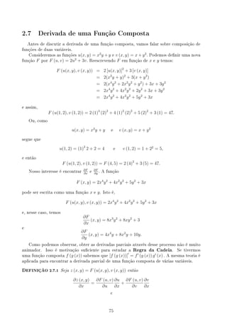 2.7 Derivada de uma Função Composta
Antes de discutir a derivada de uma função composta, vamos falar sobre composição de
funções de duas variáveis.
Consideremos as funções u(x, y) = x2
y + y e v (x, y) = x + y2
. Podemos denir uma nova
função F por F (u, v) = 2u2
+ 3v. Reescrevendo F em função de x e y temos:
F (u(x, y), v (x, y)) = 2 [u(x, y)]2
+ 3 [v (x, y)]
= 2(x2
y + y)2
+ 3(x + y2
)
= 2(x4
y2
+ 2x2
y2
+ y2
) + 3x + 3y2
= 2x4
y2
+ 4x2
y2
+ 2y2
+ 3x + 3y2
= 2x4
y2
+ 4x2
y2
+ 5y2
+ 3x
e assim,
F (u(1, 2), v (1, 2)) = 2 (1)4
(2)2
+ 4 (1)2
(2)2
+ 5 (2)2
+ 3 (1) = 47.
Ou, como
u(x, y) = x2
y + y e v (x, y) = x + y2
segue que
u(1, 2) = (1)2
2 + 2 = 4 e v (1, 2) = 1 + 22
= 5,
e então
F (u(1, 2), v (1, 2)) = F (4, 5) = 2 (4)2
+ 3 (5) = 47.
Nosso interesse é encontrar
∂F
∂x
e
∂F
∂y
. A função
F (x, y) = 2x4
y2
+ 4x2
y2
+ 5y2
+ 3x
pode ser escrita como uma função x e y. Isto é,
F (u(x, y), v (x, y)) = 2x4
y2
+ 4x2
y2
+ 5y2
+ 3x
e, nesse caso, temos
∂F
∂x
(x, y) = 8x3
y2
+ 8xy2
+ 3
e
∂F
∂y
(x, y) = 4x4
y + 8x2
y + 10y.
Como podemos observar, obter as derivadas parciais através desse processo não é muito
animador. Isso é motivação suciente para estudar a Regra da Cadeia. Se tivermos
uma função composta f (g (x)) sabemos que [f (g (x))]′
= f′
(g (x)) g′
(x) . A mesma teoria é
aplicada para encontrar a derivada parcial de uma função composta de várias variáveis.
DEFINIÇÃO 2.7.1 Seja z (x, y) = F (u(x, y), v (x, y)) então
∂z (x, y)
∂x
=
∂F (u, v)
∂u
∂u
∂x
+
∂F (u, v)
∂v
∂v
∂x
e
75
 
